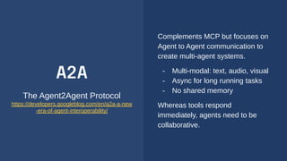 A2A
The Agent2Agent Protocol
https://developers.googleblog.com/en/a2a-a-new
-era-of-agent-interoperability/
Complements MCP but focuses on
Agent to Agent communication to
create multi-agent systems.
- Multi-modal: text, audio, visual
- Async for long running tasks
- No shared memory
Whereas tools respond
immediately, agents need to be
collaborative.
 