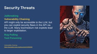 Jailbreaking
Vulnerability Chaining
API might only be accessible to the LLM, but
you can exploit security flaws in the API via
the LLM. Many low/medium risk exploits lead
to larger exploitation.
Rug Pulling
Tool Poisoning
Security Threats
Vulnerability Chaining
https://ieeexplore.ieee.org/document/10494639
 