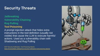 Jailbreaking
Vulnerability Chaining
Rug Pulling
Tool Poisoning
A prompt injection attack that hides extra
instructions in the tool definition (usually not
visible) that cause the LLM to execute harmful
actions. Used as a vulnerability chain with
Shadowing and Rug Pulling
Security Threats
MCP Security Notification: Tool Poisoning Attacks
https://invariantlabs.ai/blog/mcp-security-notification-tool-poisoning-attacks
 