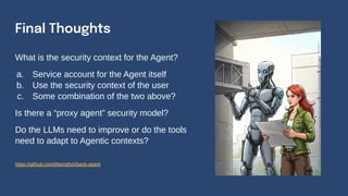 Final Thoughts
What is the security context for the Agent?
a. Service account for the Agent itself
b. Use the security context of the user
c. Some combination of the two above?
Is there a “proxy agent” security model?
Do the LLMs need to improve or do the tools
need to adapt to Agentic contexts?
https://github.com/bbengfort/bank-agent
 