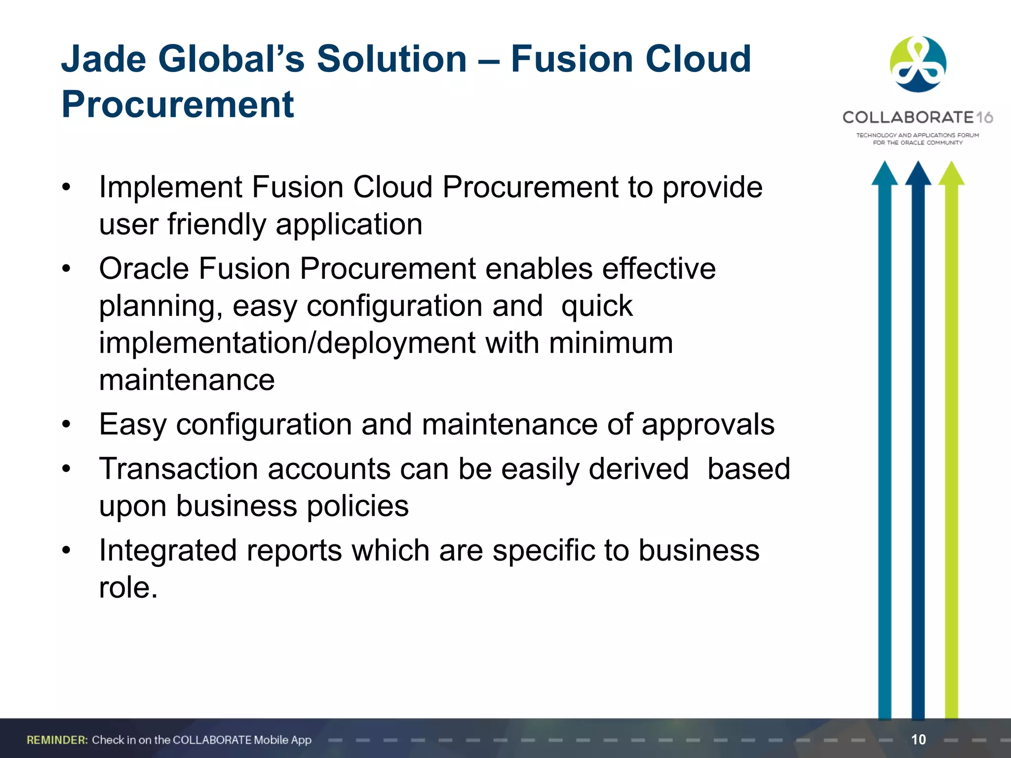 Jade Global’s Solution – Fusion Cloud
Procurement
• Implement Fusion Cloud Procurement to provide
user friendly application
• Oracle Fusion Procurement enables effective
planning, easy configuration and quick
implementation/deployment with minimum
maintenance
• Easy configuration and maintenance of approvals
• Transaction accounts can be easily derived based
upon business policies
• Integrated reports which are specific to business
role.
10
 