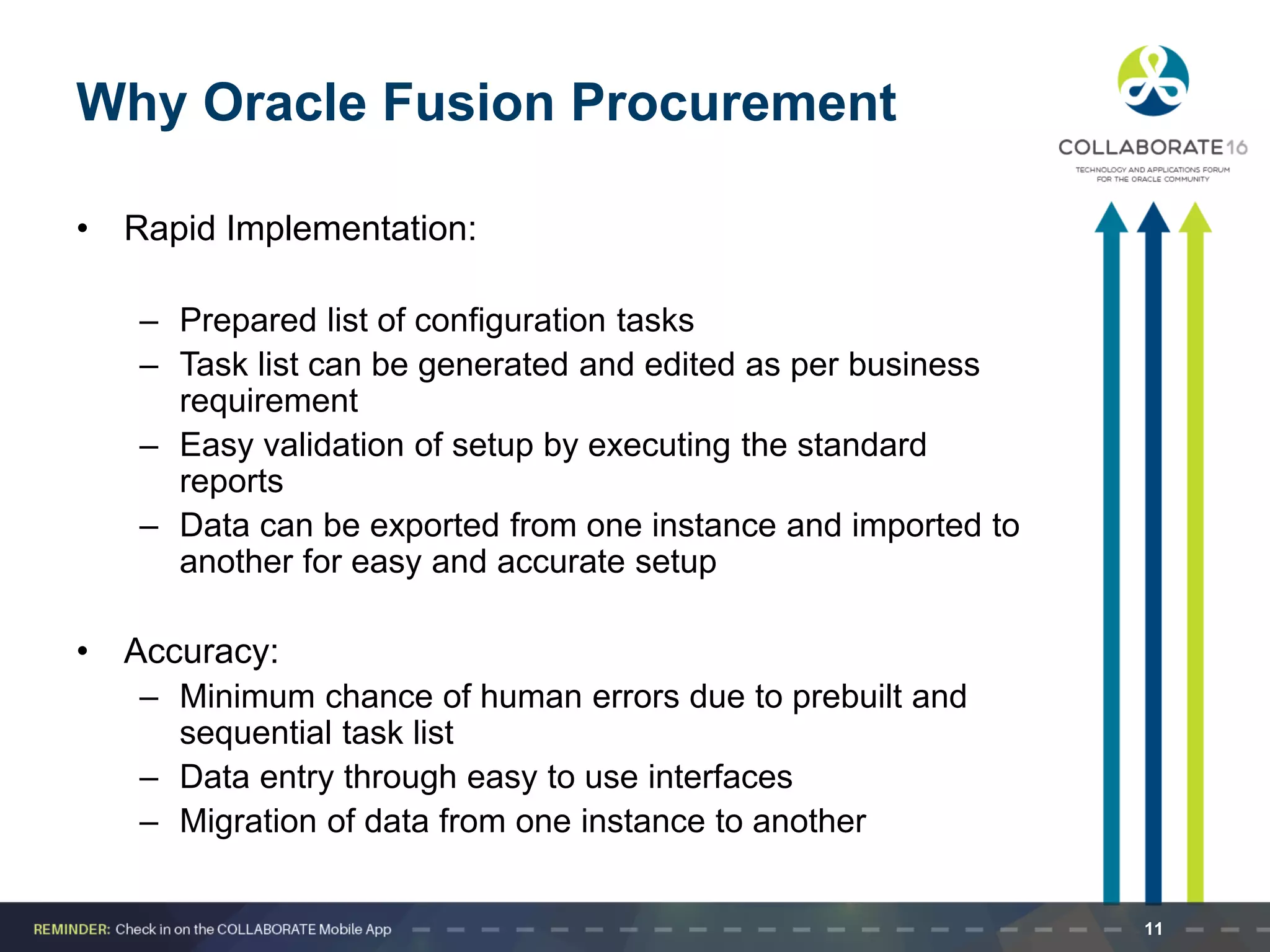 Why Oracle Fusion Procurement
• Rapid Implementation:
– Prepared list of configuration tasks
– Task list can be generated and edited as per business
requirement
– Easy validation of setup by executing the standard
reports
– Data can be exported from one instance and imported to
another for easy and accurate setup
• Accuracy:
– Minimum chance of human errors due to prebuilt and
sequential task list
– Data entry through easy to use interfaces
– Migration of data from one instance to another
11
 