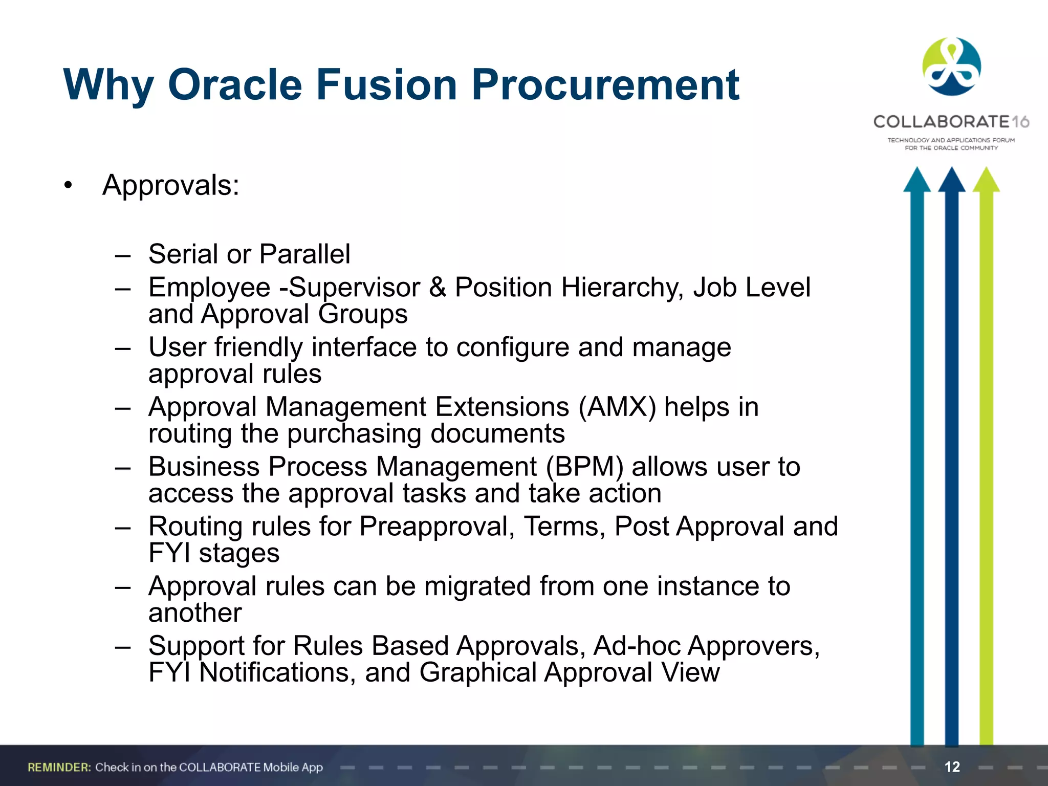 Why Oracle Fusion Procurement
• Approvals:
– Serial or Parallel
– Employee -Supervisor & Position Hierarchy, Job Level
and Approval Groups
– User friendly interface to configure and manage
approval rules
– Approval Management Extensions (AMX) helps in
routing the purchasing documents
– Business Process Management (BPM) allows user to
access the approval tasks and take action
– Routing rules for Preapproval, Terms, Post Approval and
FYI stages
– Approval rules can be migrated from one instance to
another
– Support for Rules Based Approvals, Ad-hoc Approvers,
FYI Notifications, and Graphical Approval View
12
 