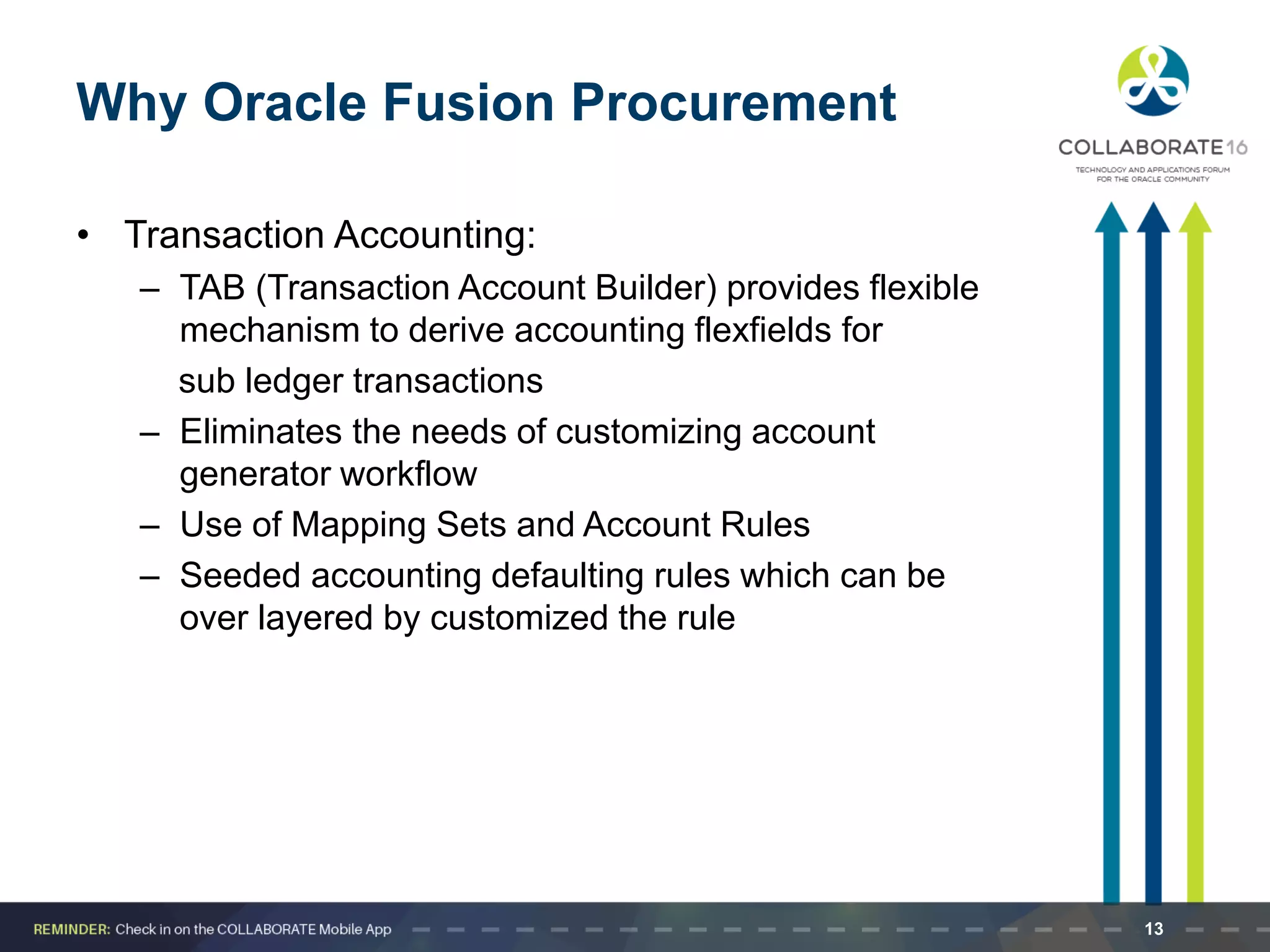 Why Oracle Fusion Procurement
• Transaction Accounting:
– TAB (Transaction Account Builder) provides flexible
mechanism to derive accounting flexfields for
sub ledger transactions
– Eliminates the needs of customizing account
generator workflow
– Use of Mapping Sets and Account Rules
– Seeded accounting defaulting rules which can be
over layered by customized the rule
13
 