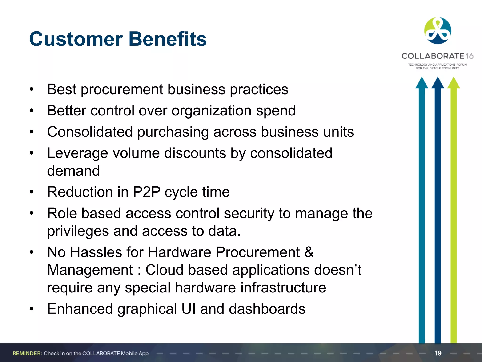 Customer Benefits
• Best procurement business practices
• Better control over organization spend
• Consolidated purchasing across business units
• Leverage volume discounts by consolidated
demand
• Reduction in P2P cycle time
• Role based access control security to manage the
privileges and access to data.
• No Hassles for Hardware Procurement &
Management : Cloud based applications doesn’t
require any special hardware infrastructure
• Enhanced graphical UI and dashboards
19
 