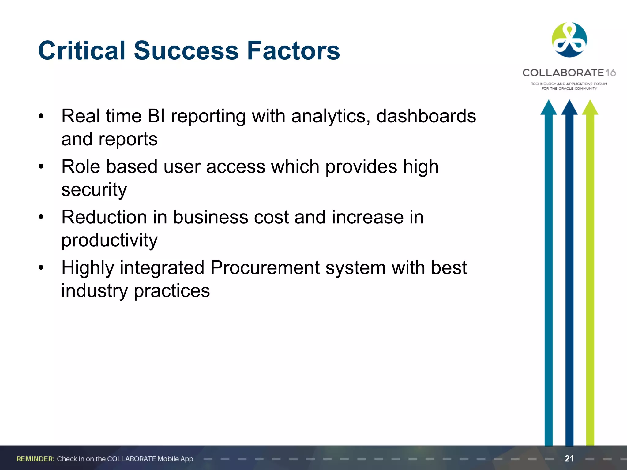 Critical Success Factors
• Real time BI reporting with analytics, dashboards
and reports
• Role based user access which provides high
security
• Reduction in business cost and increase in
productivity
• Highly integrated Procurement system with best
industry practices
21
 