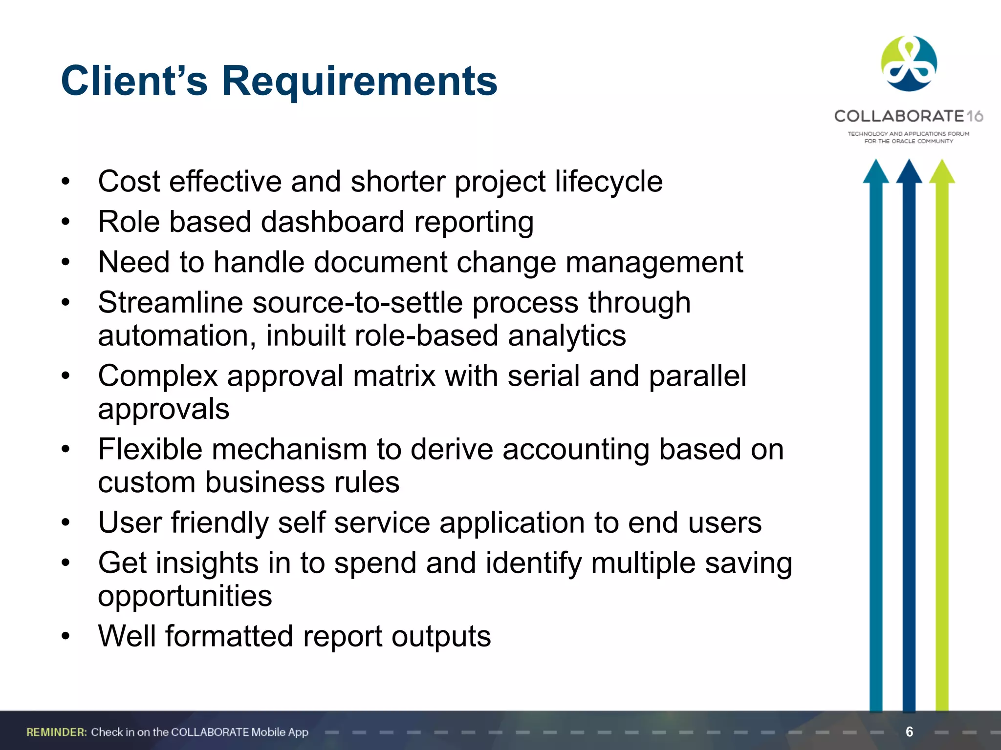 Client’s Requirements
• Cost effective and shorter project lifecycle
• Role based dashboard reporting
• Need to handle document change management
• Streamline source-to-settle process through
automation, inbuilt role-based analytics
• Complex approval matrix with serial and parallel
approvals
• Flexible mechanism to derive accounting based on
custom business rules
• User friendly self service application to end users
• Get insights in to spend and identify multiple saving
opportunities
• Well formatted report outputs
6
 