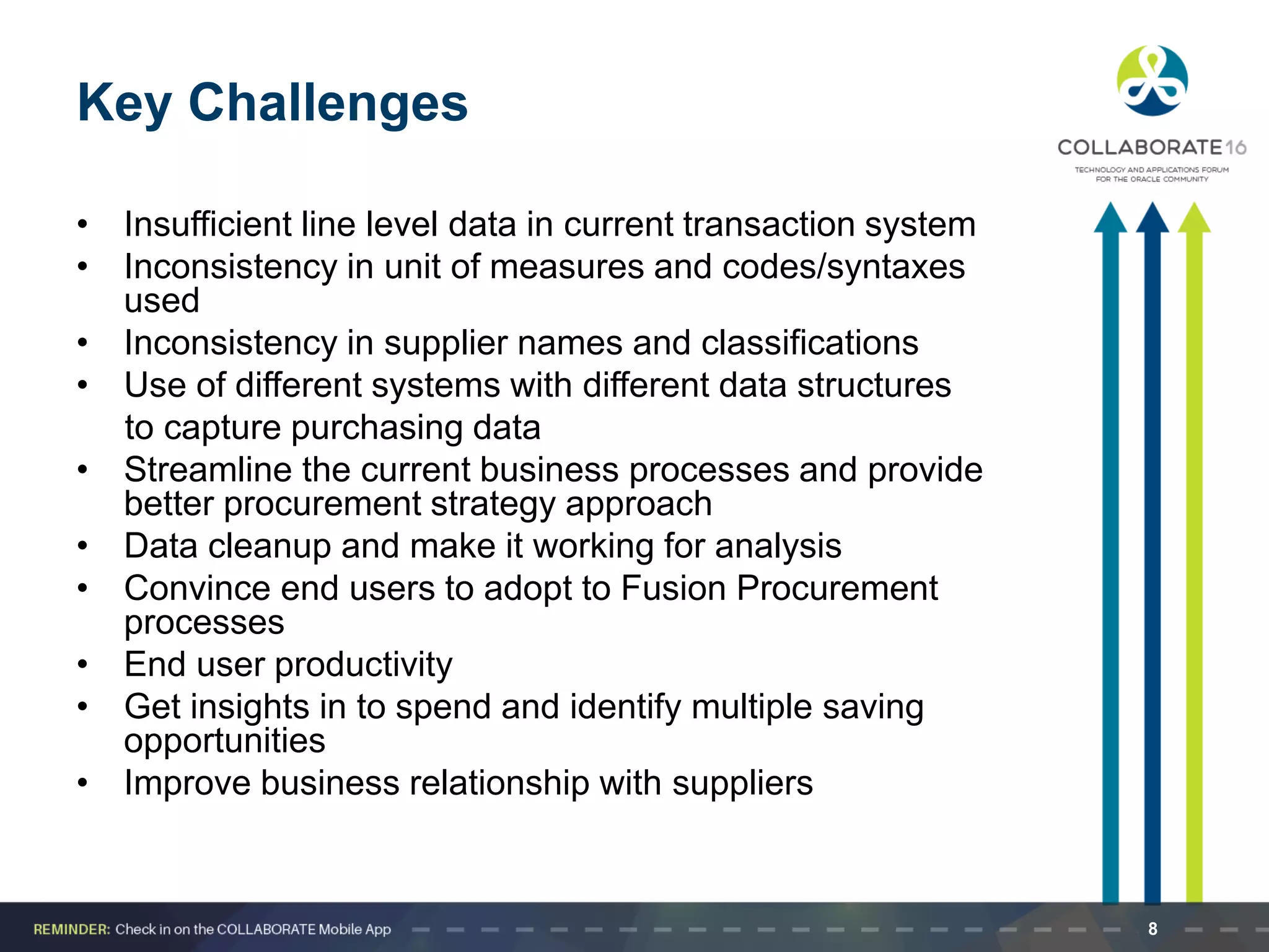 Key Challenges
• Insufficient line level data in current transaction system
• Inconsistency in unit of measures and codes/syntaxes
used
• Inconsistency in supplier names and classifications
• Use of different systems with different data structures
to capture purchasing data
• Streamline the current business processes and provide
better procurement strategy approach
• Data cleanup and make it working for analysis
• Convince end users to adopt to Fusion Procurement
processes
• End user productivity
• Get insights in to spend and identify multiple saving
opportunities
• Improve business relationship with suppliers
8
 