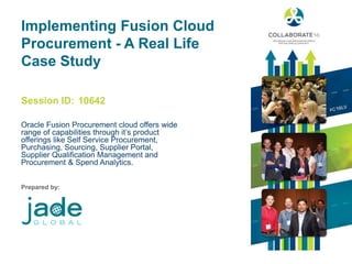 Session ID:
Prepared by:
Implementing Fusion Cloud
Procurement - A Real Life
Case Study
Oracle Fusion Procurement cloud offers wide
range of capabilities through it’s product
offerings like Self Service Procurement,
Purchasing, Sourcing, Supplier Portal,
Supplier Qualification Management and
Procurement & Spend Analytics.
10642
 