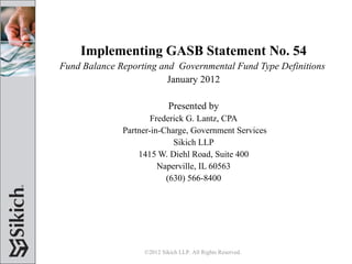 Implementing GASB Statement No. 54 Fund Balance Reporting and  Governmental Fund Type Definitions   January 2012 Presented by Frederick G. Lantz, CPA Partner-in-Charge, Government Services Sikich LLP 1415 W. Diehl Road, Suite 400 Naperville, IL 60563 (630) 566-8400 ©2012 Sikich LLP. All Rights Reserved.  