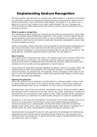 Implementing Gesture Recognition
The first question that aroused my curiosity was, ‘What exactly is a ‘gesture?’ According
to a dictionary, gesture is a sequence of postures that are connected by motions over a
short period of time. I did not find that really helpful. I’ll explain it in an easier way—a
gesture is a form of non-verbal or non-vocal communication. So your messages are
communicated by visible bodily actions like waving, swiping, facial movements or even
pointing to the sky.
What is gesture recognition
This technology enables devices to interpret human gestures using sensors, whose data
is then processed using mathematical algorithms. The system is built to identify specific
human gestures, and then use them either to convey information or to control a device.
The gestures used have to be intuitive, simple and universally acceptable to ensure they
are easily adopted by users.
Gesture recognition makes computers more accessible for the physically-challenged and
also makes interaction more natural in the 3D virtual world or in gaming. In today’s
world, gesture recognition is an evolving technology that can be seen all around us. The
latest phones, computers, gaming consoles, and even TVs now feature it.
How it works
The human body’s movements are read by an imaging sensor like a camera, which then
sends that data to a computer. The computer uses the gestures captured as inputs,
processes this input to understand what was gestured, and then sends the answer as a
command to the currently running application or control device.
Let us look at an example of a person clapping his hands in front of a camera. When this
clapping gesture data is processed by the connected computer, it could produce the
sound of cymbals, as programmed. The specialty of this technology is that users do not
have to wear any special equipment or attach any device to their bodies, as is the case
with some alternative technologies.
Sensing the gestures
When you gesture at your computer or mobile device, it obviously needs a way to ‘see’
or ‘sense’ what you are doing. This is where sensors come in. There are a number of
sensing technologies that can be considered, but we’ll stick to the popular ones here.
Accelerometers. Also known as inertial or acceleration sensors, these are used to detect
the changes in force resulting from the fall, motion, tilt, shock, positioning or vibration of
the body they are connected to, with respect to time. These measure linear acceleration,
so if the device is in a free fall, the accelerometer will give a ‘0’ value for acceleration.
Application. In the case of a smartphone, the direction of the screen changes as soon as
we tilt or turn the phone. The direction in which we hold the phone (horizontal or
vertical) is sensed by an accelerometer and the information in the form of electrical
signals is sent to the screen, which automatically adjusts itself either in landscape or in
portrait mode. So, here, contact gesture recognition plays an important role.
Accelerometers have paved the way for many games to be developed for smartphones,
especially for some of those sports simulation games that let you use the phone as a
steering wheel or a fishing pole. To get an idea of the range of accelerometers that you
can select from, refer to Table I.
 