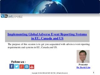 Copyright © 2014 REGULATORY DOCTOR. All Rights Reserved. 1
Implementing Global Adverse Event Reporting Systems
in EU, Canada and US
Presenter
Dr. David Lim
Follow us :
The purpose of this session is to get you acquainted with adverse event reporting
requirements and systems in EU, Canada and US.
 