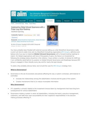 You have probably been flooded with external sources telling you what SharePoint Governance really
is and I am here to state mine and my SharePoint Consulting organization,EPC Group’s, definitive and
believe only true way to implementGlobal Intranet Governance with a forward looking roadmap to
match. For Global organizations with tens of thousands of users, the Return on Investment by
following this strategy below should be in the millions. I have written a number of articles for AIIM but
I can confidently stand behind my position on Global Intranet Governance and Roadmaps because EPC
Group is engaged in there literally every day and for nearly the past decade.

To state a few probably obvious facts, but to build the case for EPC Group’s strategy here:

What is Governance?


Governance is the set of processes and policies affecting the way a system is directed, administered or
controlled.

        Includes the relationships among the stakeholders involved and the goals of the system.

        Creates mechanisms that try to reduce incomplete information

Why Governance?


IT’s capability is directly related to the investment choices taken by management that have long term
consequences for various stakeholders

Governance implies a system in which all stakeholders, including the board, executive management,
customers, and staff have clear accountability for their respective responsibilities in the decision
making processes affecting IT.
 