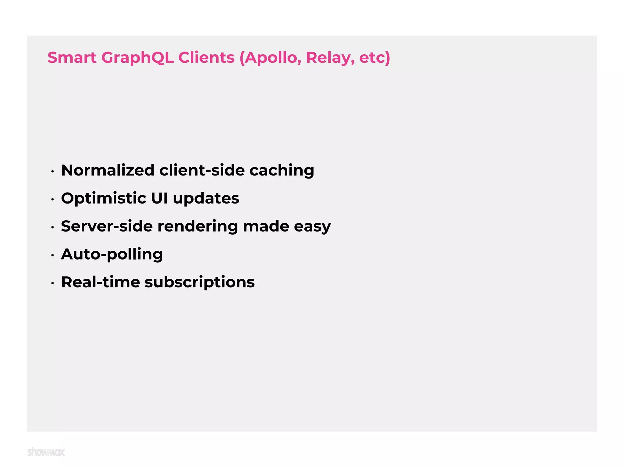 Smart GraphQL Clients (Apollo, Relay, etc) • Normalized client-side caching • Optimistic UI updates • Server-side rendering made easy • Auto-polling • Real-time subscriptions 