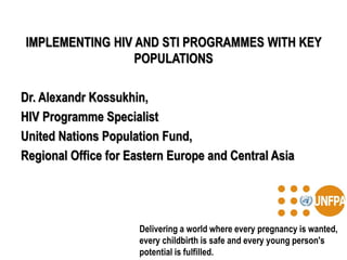 IMPLEMENTING HIV AND STI PROGRAMMES WITH KEY
POPULATIONS
Dr. Alexandr Kossukhin,
HIV Programme Specialist
United Nations Population Fund,
Regional Office for Eastern Europe and Central Asia
Delivering a world where every pregnancy is wanted,
every childbirth is safe and every young person's
potential is fulfilled.
 