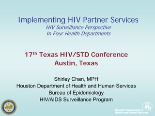 Implementing HIV Partner Services
           HIV Surveillance Perspective
           In Four Health Departments


   17th Texas HIV/STD Conference
            Austin, Texas

               Shirley Chan, MPH
Houston Department of Health and Human Services
            Bureau of Epidemiology
         HIV/AIDS Surveillance Program
 