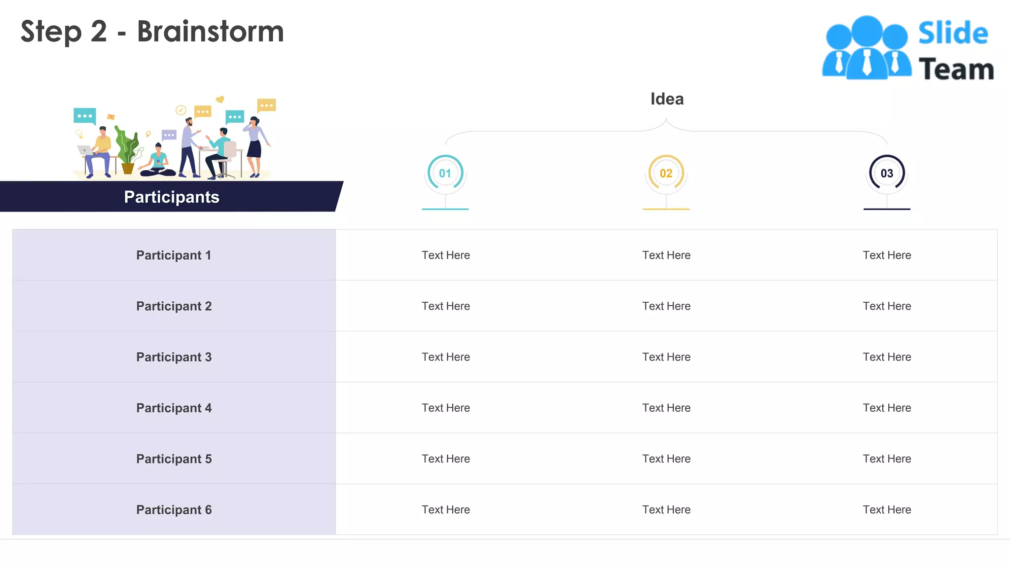 Step 2 - Brainstorm
Idea
Participant 1 Text Here Text Here Text Here
Participant 2 Text Here Text Here Text Here
Participant 3 Text Here Text Here Text Here
Participant 4 Text Here Text Here Text Here
Participant 5 Text Here Text Here Text Here
Participant 6 Text Here Text Here Text Here
01 03
02 03
Participants
16
This slide is 100% editable. Adapt it to your needs and capture your audience's attention.
 