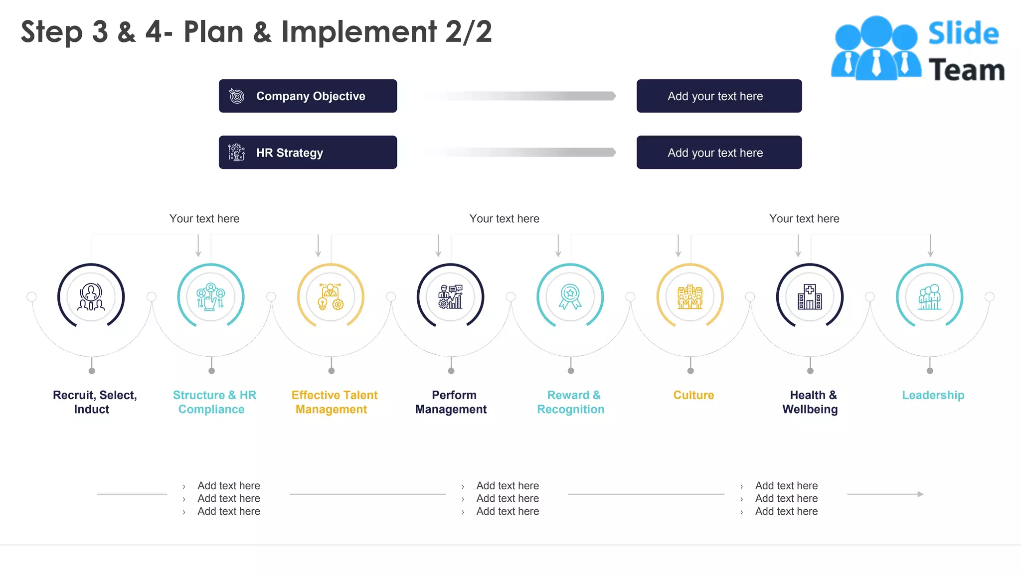 Step 3 & 4- Plan & Implement 2/2
› Add text here
› Add text here
› Add text here
› Add text here
› Add text here
› Add text here
› Add text here
› Add text here
› Add text here
18
Recruit, Select,
Induct
Structure & HR
Compliance
Effective Talent
Management
Perform
Management
Reward &
Recognition
Culture Health &
Wellbeing
Leadership
Your text here Your text here Your text here
This slide is 100% editable. Adapt it to your needs and capture your audience's attention.
Company Objective
HR Strategy
Add your text here
Add your text here
 