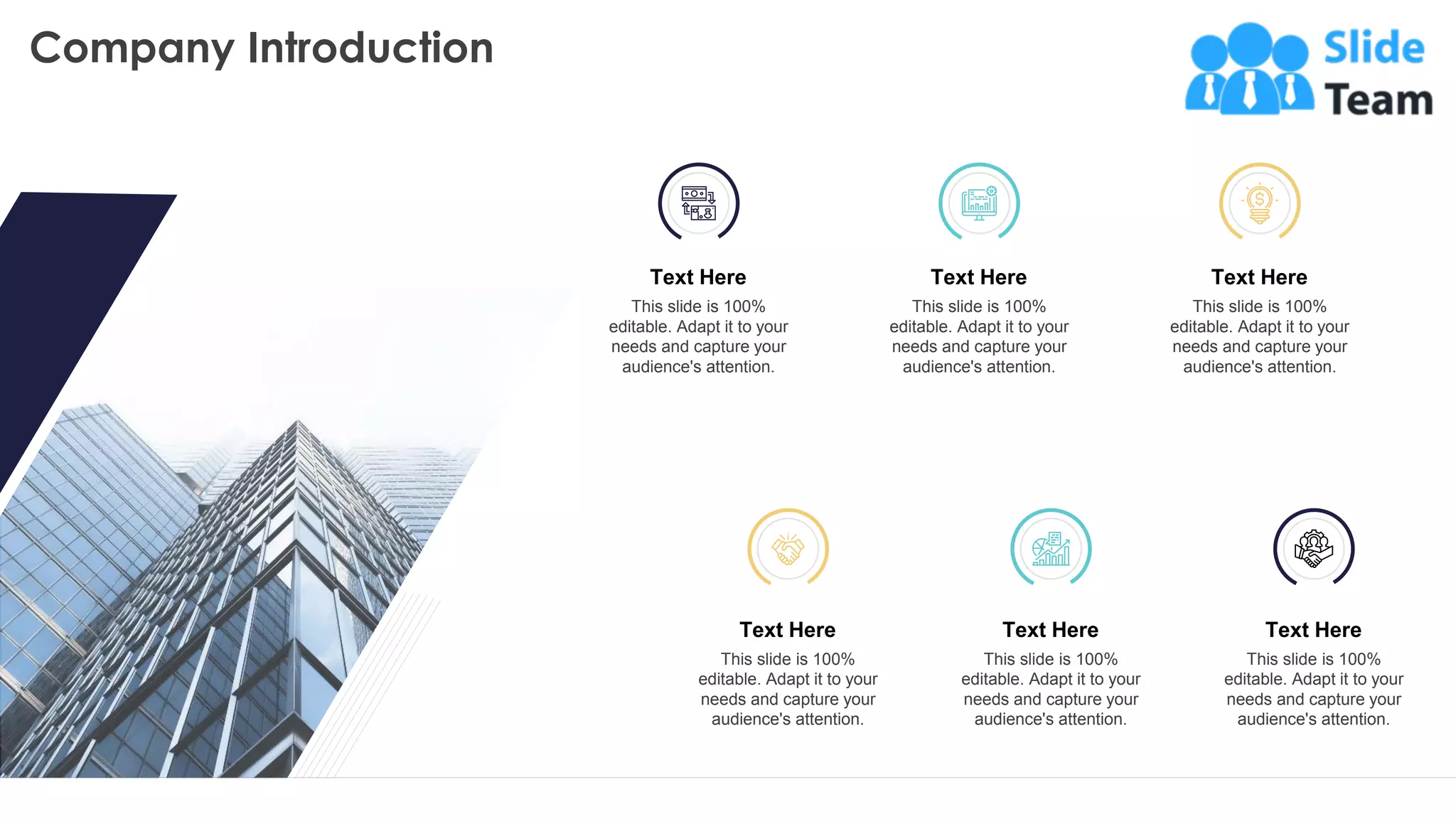 Company Introduction
22
This slide is 100% editable. Adapt it to your needs and capture your audience's attention.
Text Here
This slide is 100%
editable. Adapt it to your
needs and capture your
audience's attention.
Text Here
This slide is 100%
editable. Adapt it to your
needs and capture your
audience's attention.
Text Here
This slide is 100%
editable. Adapt it to your
needs and capture your
audience's attention.
Text Here
This slide is 100%
editable. Adapt it to your
needs and capture your
audience's attention.
Text Here
This slide is 100%
editable. Adapt it to your
needs and capture your
audience's attention.
Text Here
This slide is 100%
editable. Adapt it to your
needs and capture your
audience's attention.
 
