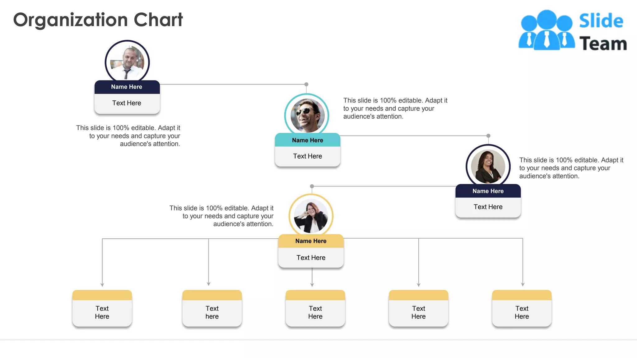 Text
Here
Text
here
Text
Here
Text
Here
Text
Here
This slide is 100% editable. Adapt it
to your needs and capture your
audience's attention.
This slide is 100% editable. Adapt it
to your needs and capture your
audience's attention.
This slide is 100% editable. Adapt it
to your needs and capture your
audience's attention.
This slide is 100% editable. Adapt it
to your needs and capture your
audience's attention.
Text Here
Name Here
Text Here
Name Here
Text Here
Name Here
Text Here
Name Here
Organization Chart
25
 