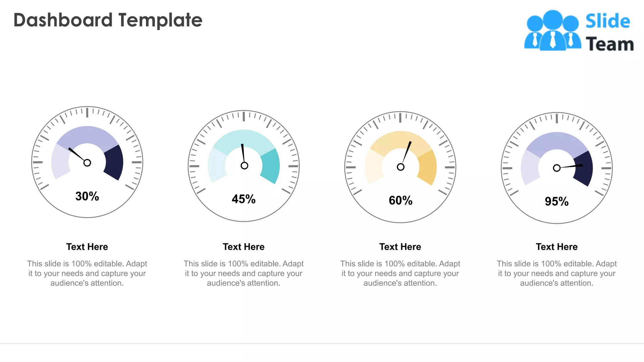Dashboard Template
29
30%
Text Here
This slide is 100% editable. Adapt
it to your needs and capture your
audience's attention.
45%
Text Here
This slide is 100% editable. Adapt
it to your needs and capture your
audience's attention.
60%
Text Here
This slide is 100% editable. Adapt
it to your needs and capture your
audience's attention.
95%
Text Here
This slide is 100% editable. Adapt
it to your needs and capture your
audience's attention.
This graph/chart is linked to excel, and changes automatically based on data. Just left click on it and select “Edit Data”.
 