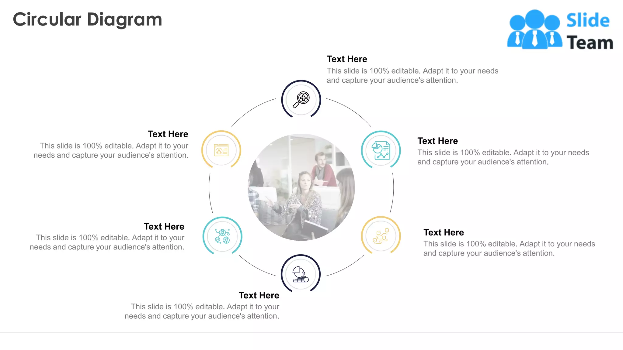Circular Diagram
31
Text Here
This slide is 100% editable. Adapt it to your needs
and capture your audience's attention.
Text Here
This slide is 100% editable. Adapt it to your needs
and capture your audience's attention.
Text Here
This slide is 100% editable. Adapt it to your needs
and capture your audience's attention.
Text Here
This slide is 100% editable. Adapt it to your
needs and capture your audience's attention.
Text Here
This slide is 100% editable. Adapt it to your
needs and capture your audience's attention.
Text Here
This slide is 100% editable. Adapt it to your
needs and capture your audience's attention.
 