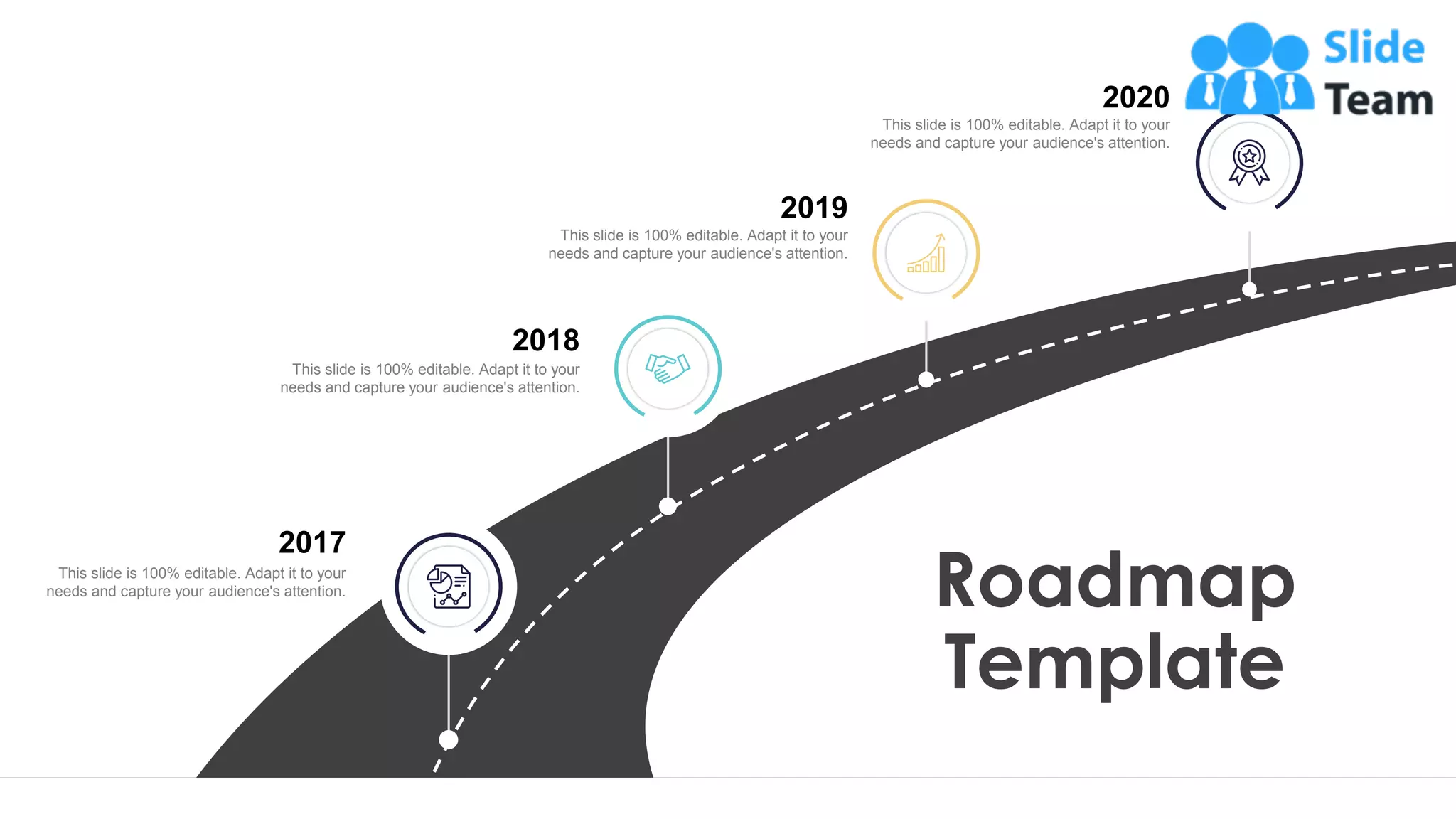 32
Roadmap
Template
This slide is 100% editable. Adapt it to your
needs and capture your audience's attention.
2020
This slide is 100% editable. Adapt it to your
needs and capture your audience's attention.
2019
This slide is 100% editable. Adapt it to your
needs and capture your audience's attention.
2018
This slide is 100% editable. Adapt it to your
needs and capture your audience's attention.
2017
 
