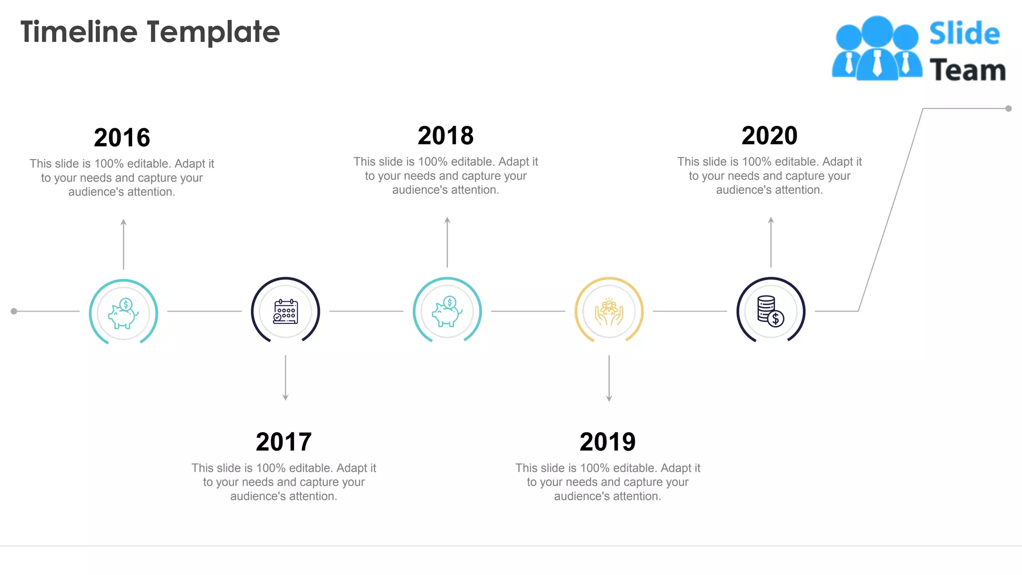 Timeline Template
33
2020
This slide is 100% editable. Adapt it
to your needs and capture your
audience's attention.
2018
This slide is 100% editable. Adapt it
to your needs and capture your
audience's attention.
2019
This slide is 100% editable. Adapt it
to your needs and capture your
audience's attention.
2017
This slide is 100% editable. Adapt it
to your needs and capture your
audience's attention.
2016
This slide is 100% editable. Adapt it
to your needs and capture your
audience's attention.
 