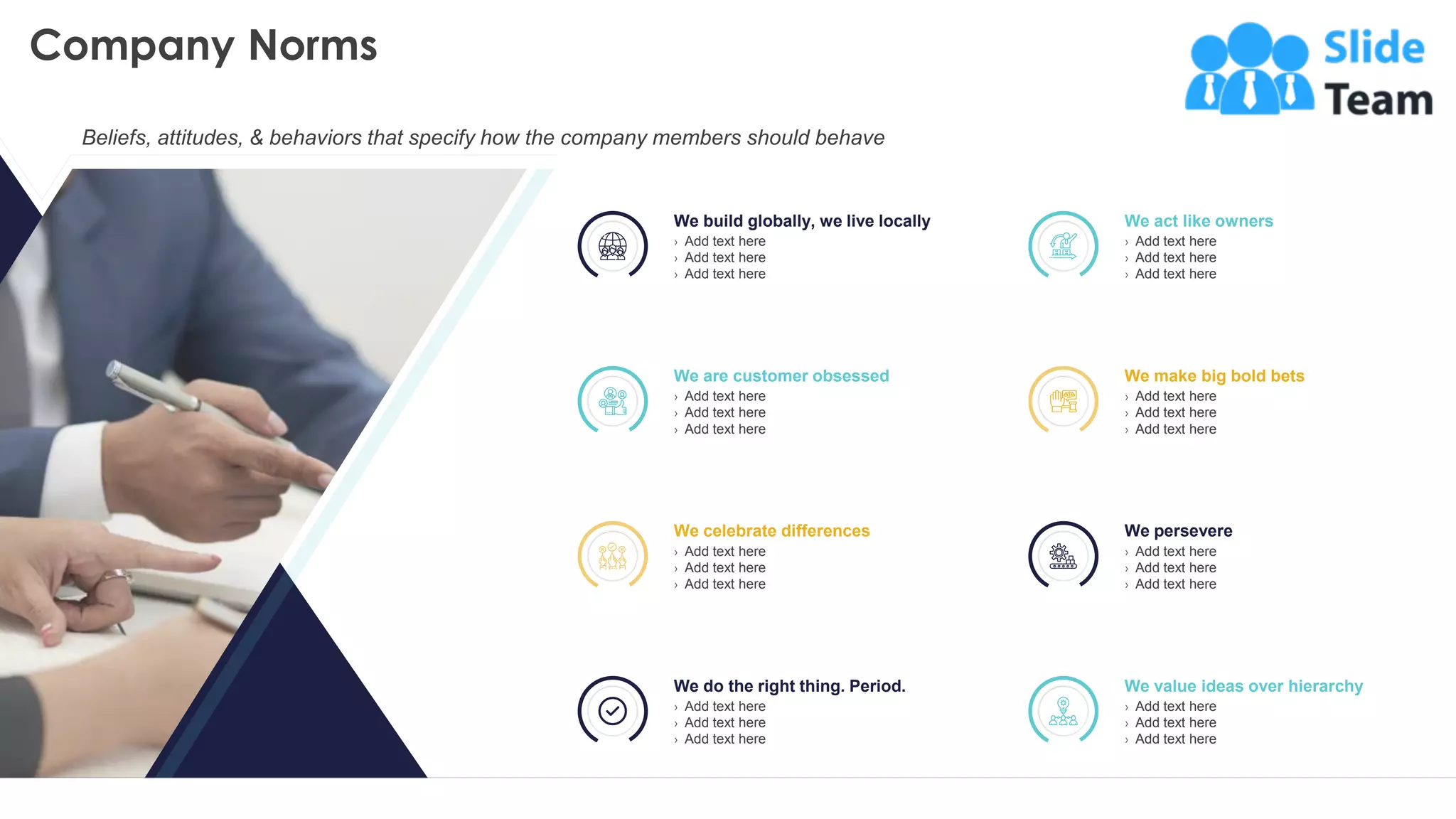 Company Norms
8
We build globally, we live locally
› Add text here
› Add text here
› Add text here
We act like owners
› Add text here
› Add text here
› Add text here
We are customer obsessed
› Add text here
› Add text here
› Add text here
We make big bold bets
› Add text here
› Add text here
› Add text here
We celebrate differences
› Add text here
› Add text here
› Add text here
We persevere
› Add text here
› Add text here
› Add text here
We do the right thing. Period.
› Add text here
› Add text here
› Add text here
We value ideas over hierarchy
› Add text here
› Add text here
› Add text here
This slide is 100% editable. Adapt it to your needs and capture your audience's attention.
Beliefs, attitudes, & behaviors that specify how the company members should behave
 