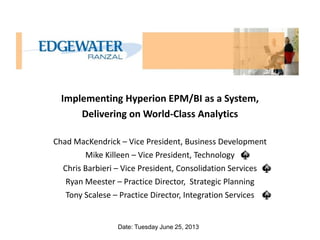 Implementing Hyperion EPM/BI as a System,
Delivering on World-Class Analytics
Chad MacKendrick – Vice President, Business Development
Mike Killeen – Vice President, Technology
Chris Barbieri – Vice President, Consolidation Services
Ryan Meester – Practice Director, Strategic Planning
Tony Scalese – Practice Director, Integration Services

Date: Tuesday June 25, 2013

 