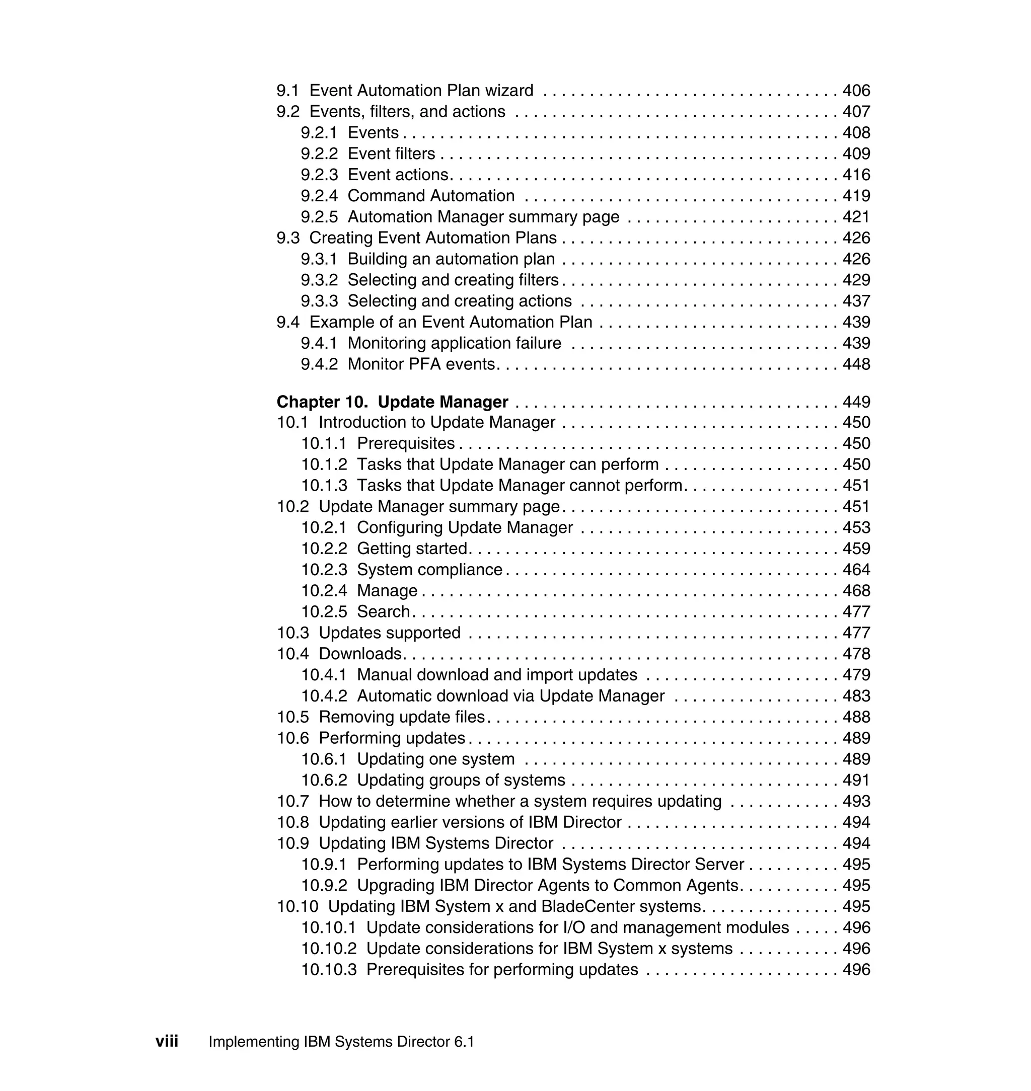 viii Implementing IBM Systems Director 6.1
9.1 Event Automation Plan wizard . . . . . . . . . . . . . . . . . . . . . . . . . . . . . . . . 406
9.2 Events, filters, and actions . . . . . . . . . . . . . . . . . . . . . . . . . . . . . . . . . . . 407
9.2.1 Events . . . . . . . . . . . . . . . . . . . . . . . . . . . . . . . . . . . . . . . . . . . . . . . 408
9.2.2 Event filters . . . . . . . . . . . . . . . . . . . . . . . . . . . . . . . . . . . . . . . . . . . 409
9.2.3 Event actions. . . . . . . . . . . . . . . . . . . . . . . . . . . . . . . . . . . . . . . . . . 416
9.2.4 Command Automation . . . . . . . . . . . . . . . . . . . . . . . . . . . . . . . . . . 419
9.2.5 Automation Manager summary page . . . . . . . . . . . . . . . . . . . . . . . 421
9.3 Creating Event Automation Plans . . . . . . . . . . . . . . . . . . . . . . . . . . . . . . 426
9.3.1 Building an automation plan . . . . . . . . . . . . . . . . . . . . . . . . . . . . . . 426
9.3.2 Selecting and creating filters . . . . . . . . . . . . . . . . . . . . . . . . . . . . . . 429
9.3.3 Selecting and creating actions . . . . . . . . . . . . . . . . . . . . . . . . . . . . 437
9.4 Example of an Event Automation Plan . . . . . . . . . . . . . . . . . . . . . . . . . . 439
9.4.1 Monitoring application failure . . . . . . . . . . . . . . . . . . . . . . . . . . . . . 439
9.4.2 Monitor PFA events. . . . . . . . . . . . . . . . . . . . . . . . . . . . . . . . . . . . . 448
Chapter 10. Update Manager . . . . . . . . . . . . . . . . . . . . . . . . . . . . . . . . . . . 449
10.1 Introduction to Update Manager . . . . . . . . . . . . . . . . . . . . . . . . . . . . . . 450
10.1.1 Prerequisites . . . . . . . . . . . . . . . . . . . . . . . . . . . . . . . . . . . . . . . . . 450
10.1.2 Tasks that Update Manager can perform . . . . . . . . . . . . . . . . . . . 450
10.1.3 Tasks that Update Manager cannot perform. . . . . . . . . . . . . . . . . 451
10.2 Update Manager summary page. . . . . . . . . . . . . . . . . . . . . . . . . . . . . . 451
10.2.1 Configuring Update Manager . . . . . . . . . . . . . . . . . . . . . . . . . . . . 453
10.2.2 Getting started. . . . . . . . . . . . . . . . . . . . . . . . . . . . . . . . . . . . . . . . 459
10.2.3 System compliance . . . . . . . . . . . . . . . . . . . . . . . . . . . . . . . . . . . . 464
10.2.4 Manage . . . . . . . . . . . . . . . . . . . . . . . . . . . . . . . . . . . . . . . . . . . . . 468
10.2.5 Search. . . . . . . . . . . . . . . . . . . . . . . . . . . . . . . . . . . . . . . . . . . . . . 477
10.3 Updates supported . . . . . . . . . . . . . . . . . . . . . . . . . . . . . . . . . . . . . . . . 477
10.4 Downloads. . . . . . . . . . . . . . . . . . . . . . . . . . . . . . . . . . . . . . . . . . . . . . . 478
10.4.1 Manual download and import updates . . . . . . . . . . . . . . . . . . . . . 479
10.4.2 Automatic download via Update Manager . . . . . . . . . . . . . . . . . . 483
10.5 Removing update files. . . . . . . . . . . . . . . . . . . . . . . . . . . . . . . . . . . . . . 488
10.6 Performing updates . . . . . . . . . . . . . . . . . . . . . . . . . . . . . . . . . . . . . . . . 489
10.6.1 Updating one system . . . . . . . . . . . . . . . . . . . . . . . . . . . . . . . . . . 489
10.6.2 Updating groups of systems . . . . . . . . . . . . . . . . . . . . . . . . . . . . . 491
10.7 How to determine whether a system requires updating . . . . . . . . . . . . 493
10.8 Updating earlier versions of IBM Director . . . . . . . . . . . . . . . . . . . . . . . 494
10.9 Updating IBM Systems Director . . . . . . . . . . . . . . . . . . . . . . . . . . . . . . 494
10.9.1 Performing updates to IBM Systems Director Server . . . . . . . . . . 495
10.9.2 Upgrading IBM Director Agents to Common Agents. . . . . . . . . . . 495
10.10 Updating IBM System x and BladeCenter systems. . . . . . . . . . . . . . . 495
10.10.1 Update considerations for I/O and management modules . . . . . 496
10.10.2 Update considerations for IBM System x systems . . . . . . . . . . . 496
10.10.3 Prerequisites for performing updates . . . . . . . . . . . . . . . . . . . . . 496
 