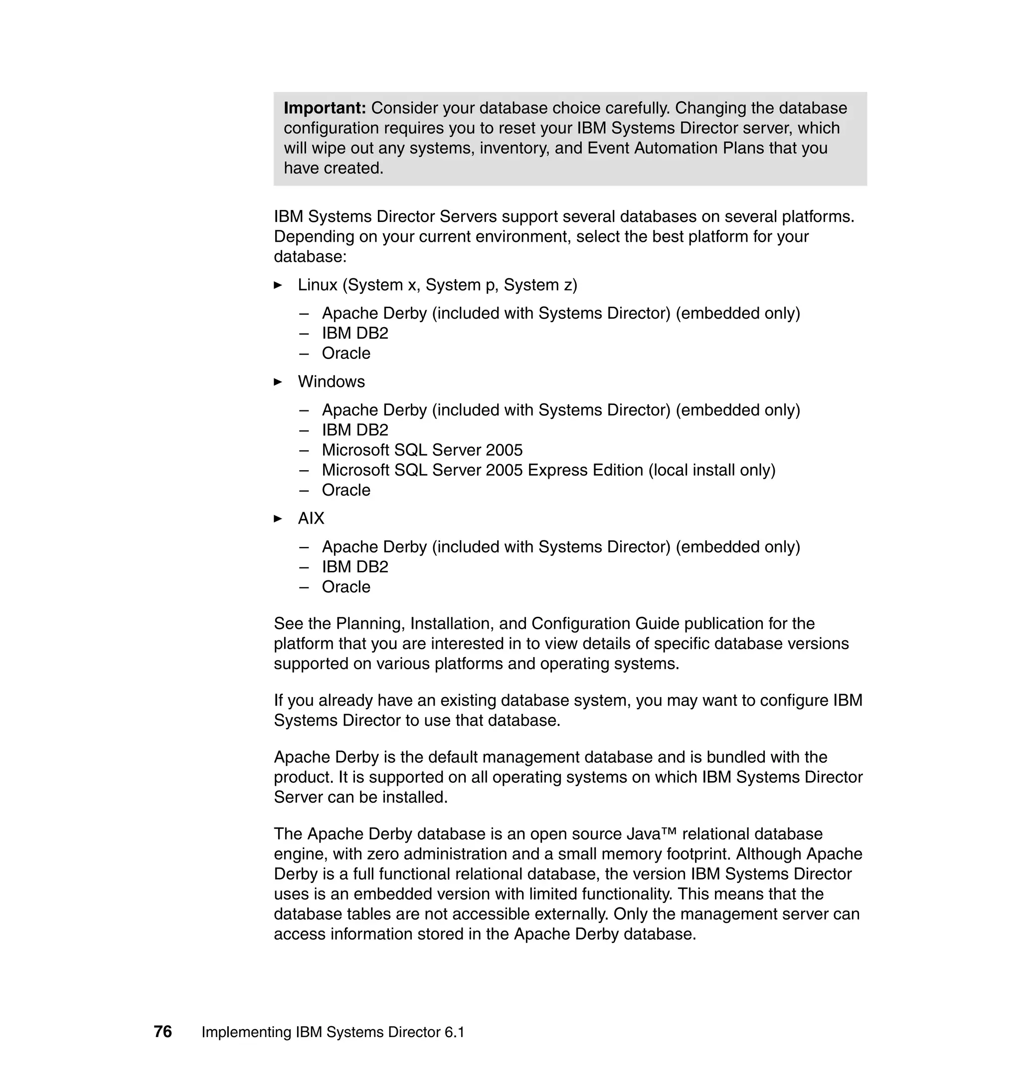 76 Implementing IBM Systems Director 6.1
IBM Systems Director Servers support several databases on several platforms.
Depending on your current environment, select the best platform for your
database:
Linux (System x, System p, System z)
– Apache Derby (included with Systems Director) (embedded only)
– IBM DB2
– Oracle
Windows
– Apache Derby (included with Systems Director) (embedded only)
– IBM DB2
– Microsoft SQL Server 2005
– Microsoft SQL Server 2005 Express Edition (local install only)
– Oracle
AIX
– Apache Derby (included with Systems Director) (embedded only)
– IBM DB2
– Oracle
See the Planning, Installation, and Configuration Guide publication for the
platform that you are interested in to view details of specific database versions
supported on various platforms and operating systems.
If you already have an existing database system, you may want to configure IBM
Systems Director to use that database.
Apache Derby is the default management database and is bundled with the
product. It is supported on all operating systems on which IBM Systems Director
Server can be installed.
The Apache Derby database is an open source Java™ relational database
engine, with zero administration and a small memory footprint. Although Apache
Derby is a full functional relational database, the version IBM Systems Director
uses is an embedded version with limited functionality. This means that the
database tables are not accessible externally. Only the management server can
access information stored in the Apache Derby database.
Important: Consider your database choice carefully. Changing the database
configuration requires you to reset your IBM Systems Director server, which
will wipe out any systems, inventory, and Event Automation Plans that you
have created.
 