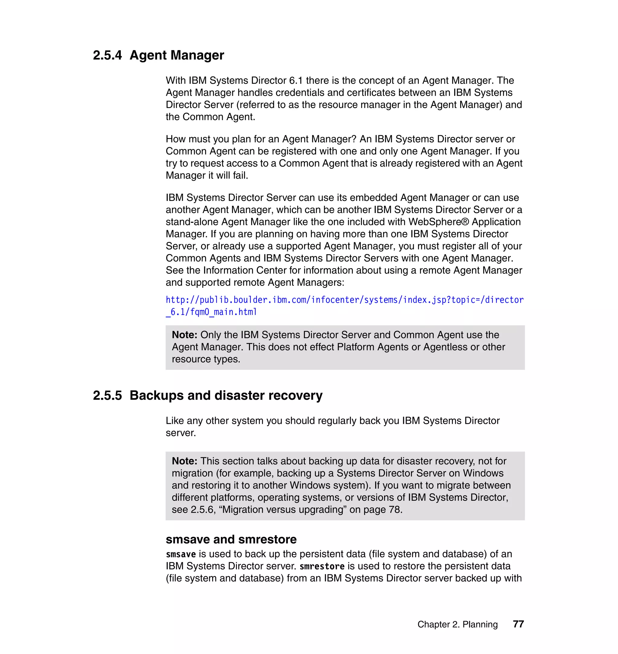 Chapter 2. Planning 77
2.5.4 Agent Manager
With IBM Systems Director 6.1 there is the concept of an Agent Manager. The
Agent Manager handles credentials and certificates between an IBM Systems
Director Server (referred to as the resource manager in the Agent Manager) and
the Common Agent.
How must you plan for an Agent Manager? An IBM Systems Director server or
Common Agent can be registered with one and only one Agent Manager. If you
try to request access to a Common Agent that is already registered with an Agent
Manager it will fail.
IBM Systems Director Server can use its embedded Agent Manager or can use
another Agent Manager, which can be another IBM Systems Director Server or a
stand-alone Agent Manager like the one included with WebSphere® Application
Manager. If you are planning on having more than one IBM Systems Director
Server, or already use a supported Agent Manager, you must register all of your
Common Agents and IBM Systems Director Servers with one Agent Manager.
See the Information Center for information about using a remote Agent Manager
and supported remote Agent Managers:
http://publib.boulder.ibm.com/infocenter/systems/index.jsp?topic=/director
_6.1/fqm0_main.html
2.5.5 Backups and disaster recovery
Like any other system you should regularly back you IBM Systems Director
server.
smsave and smrestore
smsave is used to back up the persistent data (file system and database) of an
IBM Systems Director server. smrestore is used to restore the persistent data
(file system and database) from an IBM Systems Director server backed up with
Note: Only the IBM Systems Director Server and Common Agent use the
Agent Manager. This does not effect Platform Agents or Agentless or other
resource types.
Note: This section talks about backing up data for disaster recovery, not for
migration (for example, backing up a Systems Director Server on Windows
and restoring it to another Windows system). If you want to migrate between
different platforms, operating systems, or versions of IBM Systems Director,
see 2.5.6, “Migration versus upgrading” on page 78.
 