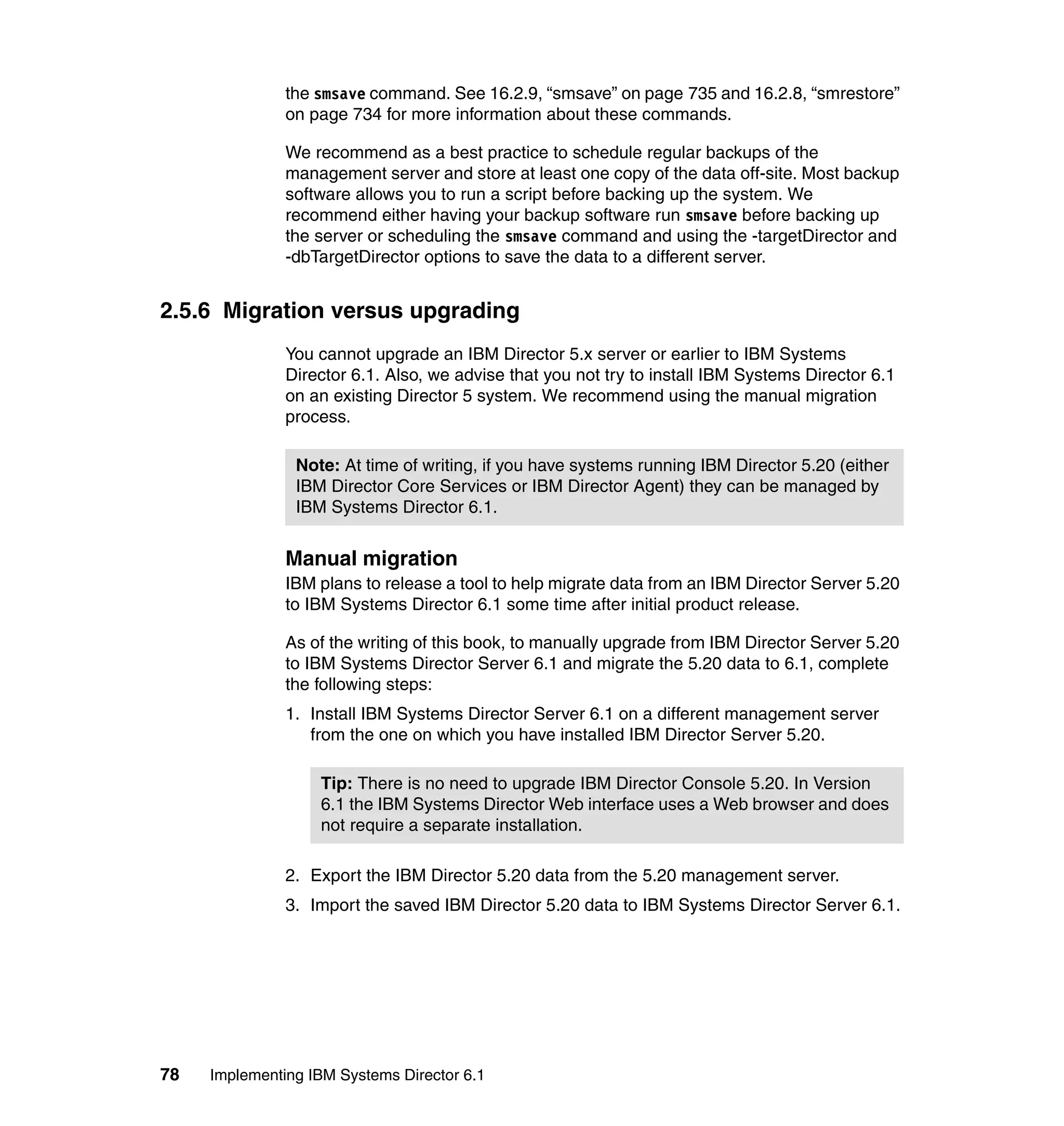 78 Implementing IBM Systems Director 6.1
the smsave command. See 16.2.9, “smsave” on page 735 and 16.2.8, “smrestore”
on page 734 for more information about these commands.
We recommend as a best practice to schedule regular backups of the
management server and store at least one copy of the data off-site. Most backup
software allows you to run a script before backing up the system. We
recommend either having your backup software run smsave before backing up
the server or scheduling the smsave command and using the -targetDirector and
-dbTargetDirector options to save the data to a different server.
2.5.6 Migration versus upgrading
You cannot upgrade an IBM Director 5.x server or earlier to IBM Systems
Director 6.1. Also, we advise that you not try to install IBM Systems Director 6.1
on an existing Director 5 system. We recommend using the manual migration
process.
Manual migration
IBM plans to release a tool to help migrate data from an IBM Director Server 5.20
to IBM Systems Director 6.1 some time after initial product release.
As of the writing of this book, to manually upgrade from IBM Director Server 5.20
to IBM Systems Director Server 6.1 and migrate the 5.20 data to 6.1, complete
the following steps:
1. Install IBM Systems Director Server 6.1 on a different management server
from the one on which you have installed IBM Director Server 5.20.
2. Export the IBM Director 5.20 data from the 5.20 management server.
3. Import the saved IBM Director 5.20 data to IBM Systems Director Server 6.1.
Note: At time of writing, if you have systems running IBM Director 5.20 (either
IBM Director Core Services or IBM Director Agent) they can be managed by
IBM Systems Director 6.1.
Tip: There is no need to upgrade IBM Director Console 5.20. In Version
6.1 the IBM Systems Director Web interface uses a Web browser and does
not require a separate installation.
 