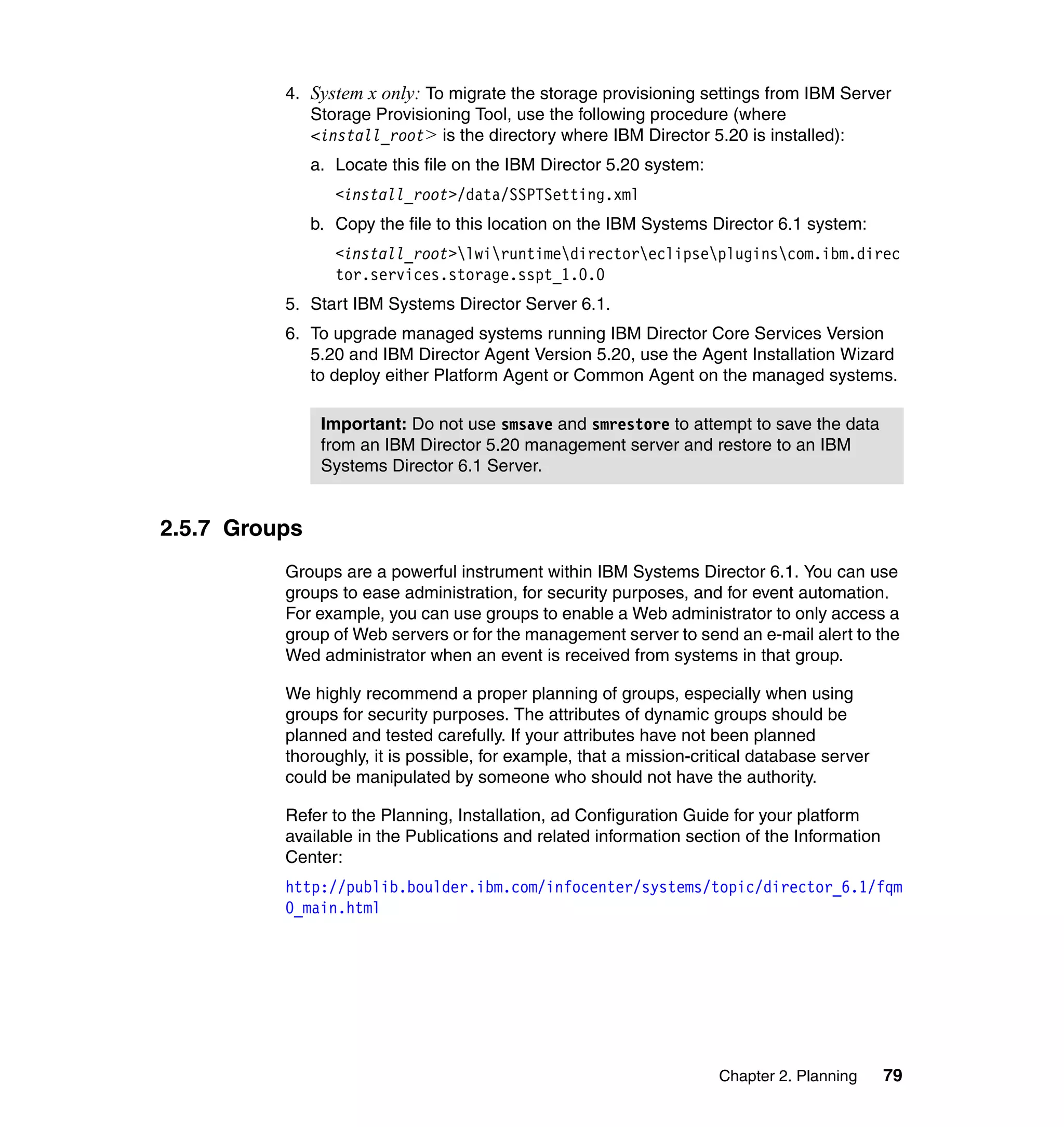 Chapter 2. Planning 79
4. System x only: To migrate the storage provisioning settings from IBM Server
Storage Provisioning Tool, use the following procedure (where
<install_root> is the directory where IBM Director 5.20 is installed):
a. Locate this file on the IBM Director 5.20 system:
<install_root>/data/SSPTSetting.xml
b. Copy the file to this location on the IBM Systems Director 6.1 system:
<install_root>lwiruntimedirectoreclipsepluginscom.ibm.direc
tor.services.storage.sspt_1.0.0
5. Start IBM Systems Director Server 6.1.
6. To upgrade managed systems running IBM Director Core Services Version
5.20 and IBM Director Agent Version 5.20, use the Agent Installation Wizard
to deploy either Platform Agent or Common Agent on the managed systems.
2.5.7 Groups
Groups are a powerful instrument within IBM Systems Director 6.1. You can use
groups to ease administration, for security purposes, and for event automation.
For example, you can use groups to enable a Web administrator to only access a
group of Web servers or for the management server to send an e-mail alert to the
Wed administrator when an event is received from systems in that group.
We highly recommend a proper planning of groups, especially when using
groups for security purposes. The attributes of dynamic groups should be
planned and tested carefully. If your attributes have not been planned
thoroughly, it is possible, for example, that a mission-critical database server
could be manipulated by someone who should not have the authority.
Refer to the Planning, Installation, ad Configuration Guide for your platform
available in the Publications and related information section of the Information
Center:
http://publib.boulder.ibm.com/infocenter/systems/topic/director_6.1/fqm
0_main.html
Important: Do not use smsave and smrestore to attempt to save the data
from an IBM Director 5.20 management server and restore to an IBM
Systems Director 6.1 Server.
 