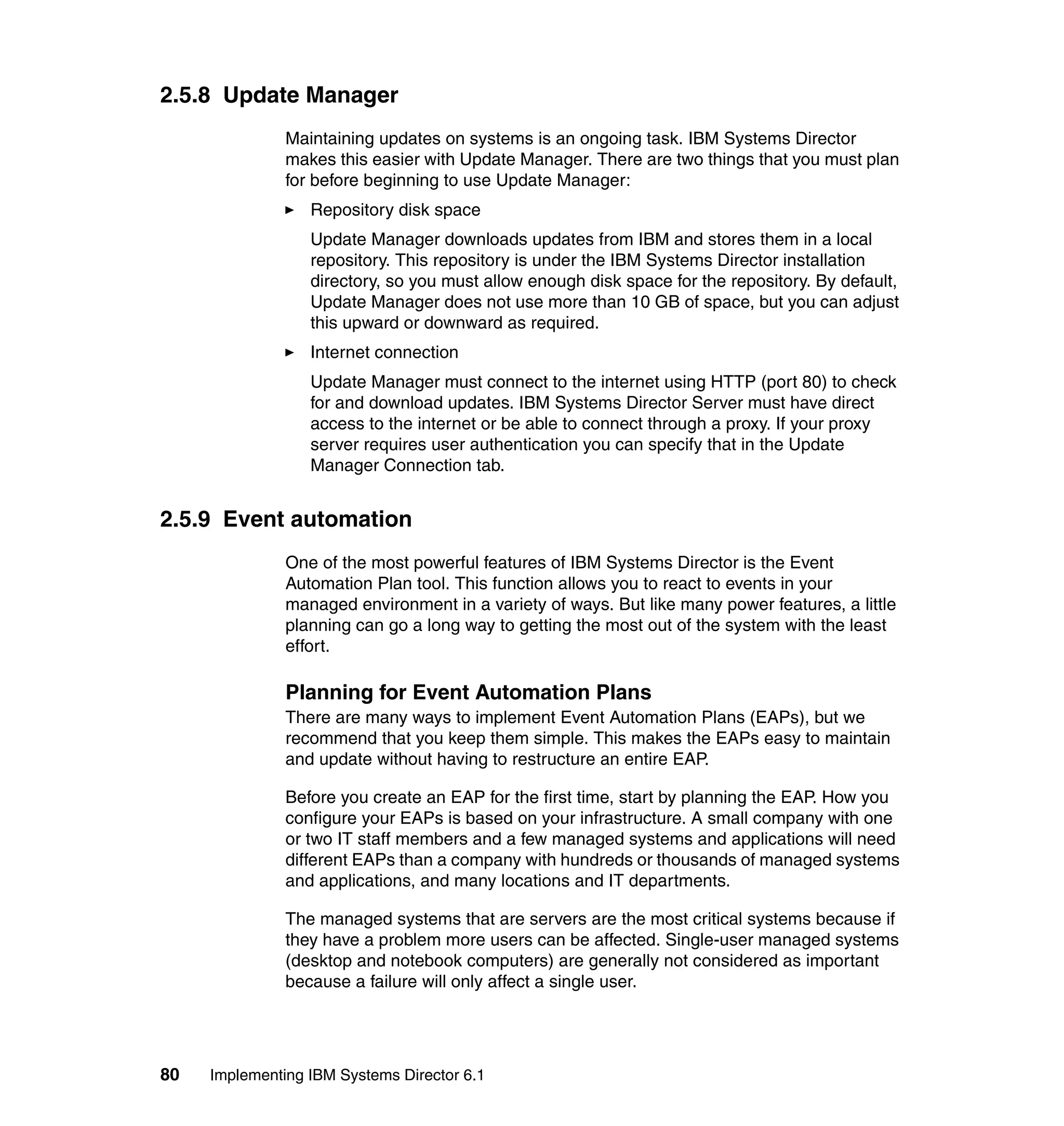 80 Implementing IBM Systems Director 6.1
2.5.8 Update Manager
Maintaining updates on systems is an ongoing task. IBM Systems Director
makes this easier with Update Manager. There are two things that you must plan
for before beginning to use Update Manager:
Repository disk space
Update Manager downloads updates from IBM and stores them in a local
repository. This repository is under the IBM Systems Director installation
directory, so you must allow enough disk space for the repository. By default,
Update Manager does not use more than 10 GB of space, but you can adjust
this upward or downward as required.
Internet connection
Update Manager must connect to the internet using HTTP (port 80) to check
for and download updates. IBM Systems Director Server must have direct
access to the internet or be able to connect through a proxy. If your proxy
server requires user authentication you can specify that in the Update
Manager Connection tab.
2.5.9 Event automation
One of the most powerful features of IBM Systems Director is the Event
Automation Plan tool. This function allows you to react to events in your
managed environment in a variety of ways. But like many power features, a little
planning can go a long way to getting the most out of the system with the least
effort.
Planning for Event Automation Plans
There are many ways to implement Event Automation Plans (EAPs), but we
recommend that you keep them simple. This makes the EAPs easy to maintain
and update without having to restructure an entire EAP.
Before you create an EAP for the first time, start by planning the EAP. How you
configure your EAPs is based on your infrastructure. A small company with one
or two IT staff members and a few managed systems and applications will need
different EAPs than a company with hundreds or thousands of managed systems
and applications, and many locations and IT departments.
The managed systems that are servers are the most critical systems because if
they have a problem more users can be affected. Single-user managed systems
(desktop and notebook computers) are generally not considered as important
because a failure will only affect a single user.
 