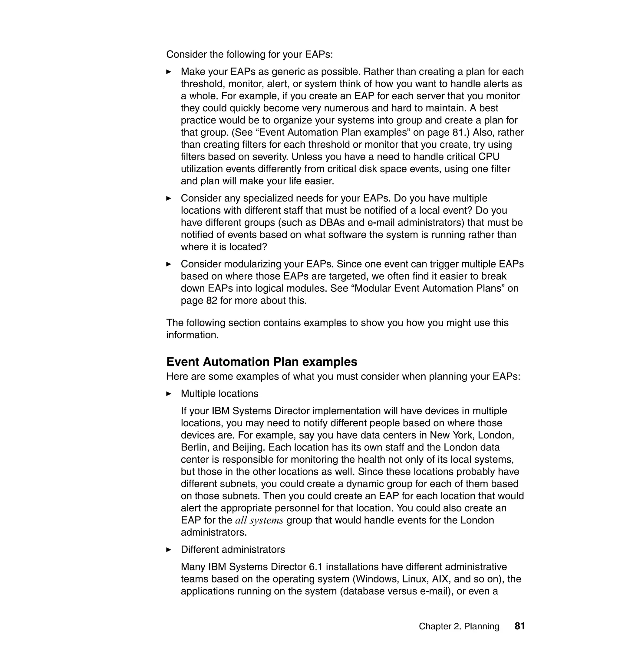 Chapter 2. Planning 81
Consider the following for your EAPs:
Make your EAPs as generic as possible. Rather than creating a plan for each
threshold, monitor, alert, or system think of how you want to handle alerts as
a whole. For example, if you create an EAP for each server that you monitor
they could quickly become very numerous and hard to maintain. A best
practice would be to organize your systems into group and create a plan for
that group. (See “Event Automation Plan examples” on page 81.) Also, rather
than creating filters for each threshold or monitor that you create, try using
filters based on severity. Unless you have a need to handle critical CPU
utilization events differently from critical disk space events, using one filter
and plan will make your life easier.
Consider any specialized needs for your EAPs. Do you have multiple
locations with different staff that must be notified of a local event? Do you
have different groups (such as DBAs and e-mail administrators) that must be
notified of events based on what software the system is running rather than
where it is located?
Consider modularizing your EAPs. Since one event can trigger multiple EAPs
based on where those EAPs are targeted, we often find it easier to break
down EAPs into logical modules. See “Modular Event Automation Plans” on
page 82 for more about this.
The following section contains examples to show you how you might use this
information.
Event Automation Plan examples
Here are some examples of what you must consider when planning your EAPs:
Multiple locations
If your IBM Systems Director implementation will have devices in multiple
locations, you may need to notify different people based on where those
devices are. For example, say you have data centers in New York, London,
Berlin, and Beijing. Each location has its own staff and the London data
center is responsible for monitoring the health not only of its local systems,
but those in the other locations as well. Since these locations probably have
different subnets, you could create a dynamic group for each of them based
on those subnets. Then you could create an EAP for each location that would
alert the appropriate personnel for that location. You could also create an
EAP for the all systems group that would handle events for the London
administrators.
Different administrators
Many IBM Systems Director 6.1 installations have different administrative
teams based on the operating system (Windows, Linux, AIX, and so on), the
applications running on the system (database versus e-mail), or even a
 