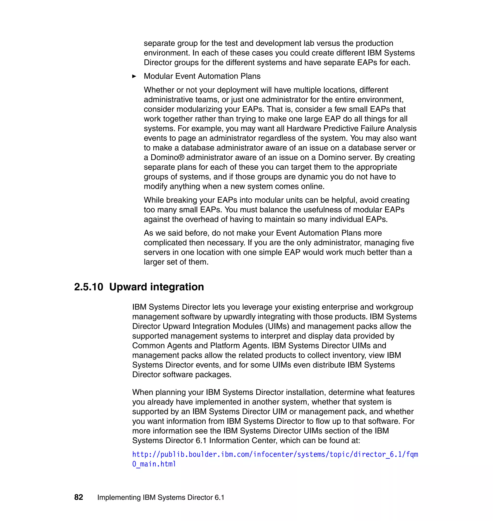 82 Implementing IBM Systems Director 6.1
separate group for the test and development lab versus the production
environment. In each of these cases you could create different IBM Systems
Director groups for the different systems and have separate EAPs for each.
Modular Event Automation Plans
Whether or not your deployment will have multiple locations, different
administrative teams, or just one administrator for the entire environment,
consider modularizing your EAPs. That is, consider a few small EAPs that
work together rather than trying to make one large EAP do all things for all
systems. For example, you may want all Hardware Predictive Failure Analysis
events to page an administrator regardless of the system. You may also want
to make a database administrator aware of an issue on a database server or
a Domino® administrator aware of an issue on a Domino server. By creating
separate plans for each of these you can target them to the appropriate
groups of systems, and if those groups are dynamic you do not have to
modify anything when a new system comes online.
While breaking your EAPs into modular units can be helpful, avoid creating
too many small EAPs. You must balance the usefulness of modular EAPs
against the overhead of having to maintain so many individual EAPs.
As we said before, do not make your Event Automation Plans more
complicated then necessary. If you are the only administrator, managing five
servers in one location with one simple EAP would work much better than a
larger set of them.
2.5.10 Upward integration
IBM Systems Director lets you leverage your existing enterprise and workgroup
management software by upwardly integrating with those products. IBM Systems
Director Upward Integration Modules (UIMs) and management packs allow the
supported management systems to interpret and display data provided by
Common Agents and Platform Agents. IBM Systems Director UIMs and
management packs allow the related products to collect inventory, view IBM
Systems Director events, and for some UIMs even distribute IBM Systems
Director software packages.
When planning your IBM Systems Director installation, determine what features
you already have implemented in another system, whether that system is
supported by an IBM Systems Director UIM or management pack, and whether
you want information from IBM Systems Director to flow up to that software. For
more information see the IBM Systems Director UIMs section of the IBM
Systems Director 6.1 Information Center, which can be found at:
http://publib.boulder.ibm.com/infocenter/systems/topic/director_6.1/fqm
0_main.html
 