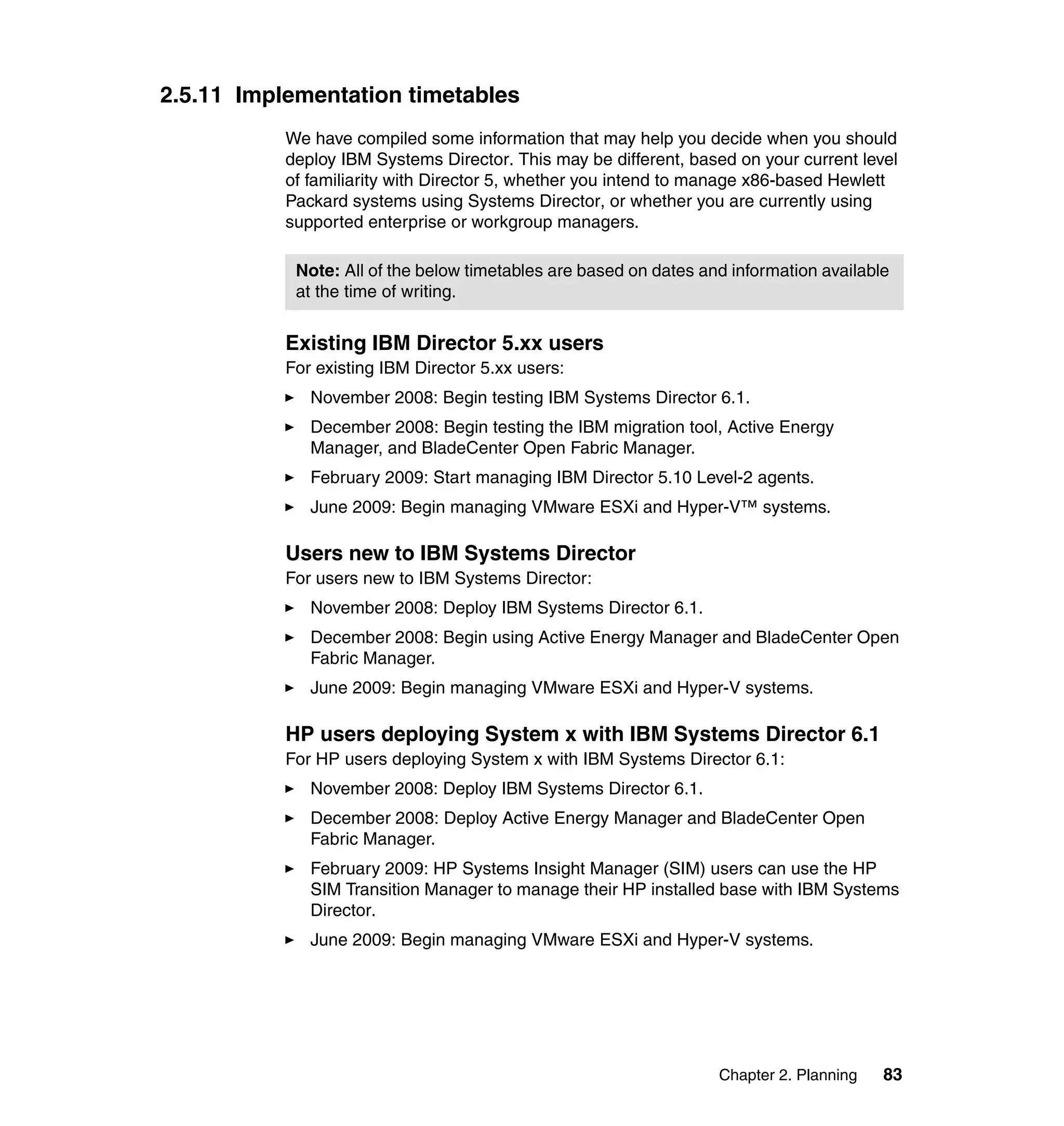 Chapter 2. Planning 83
2.5.11 Implementation timetables
We have compiled some information that may help you decide when you should
deploy IBM Systems Director. This may be different, based on your current level
of familiarity with Director 5, whether you intend to manage x86-based Hewlett
Packard systems using Systems Director, or whether you are currently using
supported enterprise or workgroup managers.
Existing IBM Director 5.xx users
For existing IBM Director 5.xx users:
November 2008: Begin testing IBM Systems Director 6.1.
December 2008: Begin testing the IBM migration tool, Active Energy
Manager, and BladeCenter Open Fabric Manager.
February 2009: Start managing IBM Director 5.10 Level-2 agents.
June 2009: Begin managing VMware ESXi and Hyper-V™ systems.
Users new to IBM Systems Director
For users new to IBM Systems Director:
November 2008: Deploy IBM Systems Director 6.1.
December 2008: Begin using Active Energy Manager and BladeCenter Open
Fabric Manager.
June 2009: Begin managing VMware ESXi and Hyper-V systems.
HP users deploying System x with IBM Systems Director 6.1
For HP users deploying System x with IBM Systems Director 6.1:
November 2008: Deploy IBM Systems Director 6.1.
December 2008: Deploy Active Energy Manager and BladeCenter Open
Fabric Manager.
February 2009: HP Systems Insight Manager (SIM) users can use the HP
SIM Transition Manager to manage their HP installed base with IBM Systems
Director.
June 2009: Begin managing VMware ESXi and Hyper-V systems.
Note: All of the below timetables are based on dates and information available
at the time of writing.
 