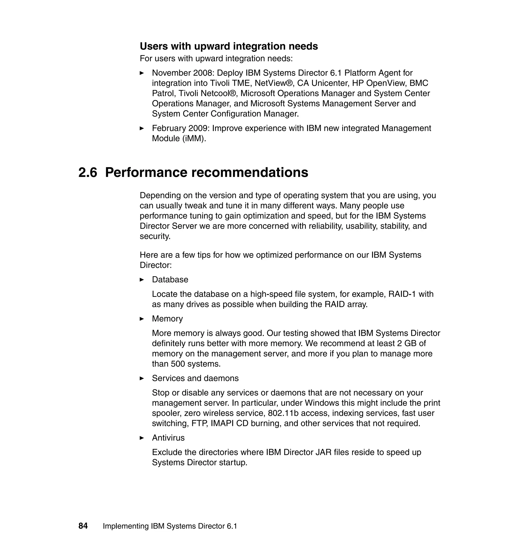 84 Implementing IBM Systems Director 6.1
Users with upward integration needs
For users with upward integration needs:
November 2008: Deploy IBM Systems Director 6.1 Platform Agent for
integration into Tivoli TME, NetView®, CA Unicenter, HP OpenView, BMC
Patrol, Tivoli Netcool®, Microsoft Operations Manager and System Center
Operations Manager, and Microsoft Systems Management Server and
System Center Configuration Manager.
February 2009: Improve experience with IBM new integrated Management
Module (iMM).
2.6 Performance recommendations
Depending on the version and type of operating system that you are using, you
can usually tweak and tune it in many different ways. Many people use
performance tuning to gain optimization and speed, but for the IBM Systems
Director Server we are more concerned with reliability, usability, stability, and
security.
Here are a few tips for how we optimized performance on our IBM Systems
Director:
Database
Locate the database on a high-speed file system, for example, RAID-1 with
as many drives as possible when building the RAID array.
Memory
More memory is always good. Our testing showed that IBM Systems Director
definitely runs better with more memory. We recommend at least 2 GB of
memory on the management server, and more if you plan to manage more
than 500 systems.
Services and daemons
Stop or disable any services or daemons that are not necessary on your
management server. In particular, under Windows this might include the print
spooler, zero wireless service, 802.11b access, indexing services, fast user
switching, FTP, IMAPI CD burning, and other services that not required.
Antivirus
Exclude the directories where IBM Director JAR files reside to speed up
Systems Director startup.
 
