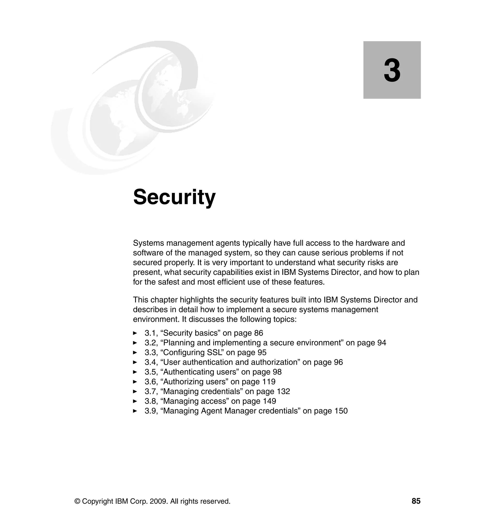 © Copyright IBM Corp. 2009. All rights reserved. 85
Chapter 3. Security
Systems management agents typically have full access to the hardware and
software of the managed system, so they can cause serious problems if not
secured properly. It is very important to understand what security risks are
present, what security capabilities exist in IBM Systems Director, and how to plan
for the safest and most efficient use of these features.
This chapter highlights the security features built into IBM Systems Director and
describes in detail how to implement a secure systems management
environment. It discusses the following topics:
3.1, “Security basics” on page 86
3.2, “Planning and implementing a secure environment” on page 94
3.3, “Configuring SSL” on page 95
3.4, “User authentication and authorization” on page 96
3.5, “Authenticating users” on page 98
3.6, “Authorizing users” on page 119
3.7, “Managing credentials” on page 132
3.8, “Managing access” on page 149
3.9, “Managing Agent Manager credentials” on page 150
3
 