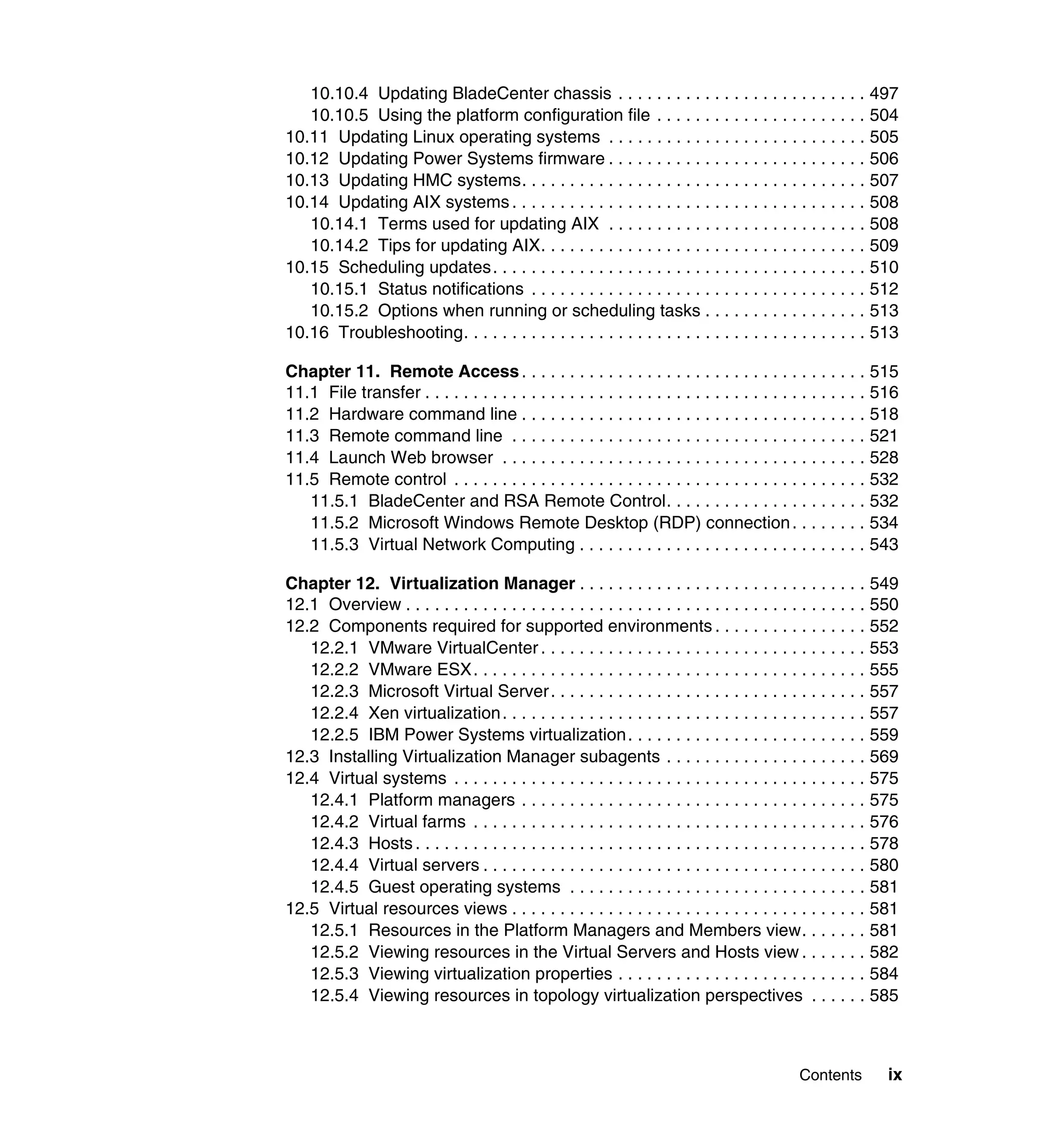 Contents ix
10.10.4 Updating BladeCenter chassis . . . . . . . . . . . . . . . . . . . . . . . . . . 497
10.10.5 Using the platform configuration file . . . . . . . . . . . . . . . . . . . . . . 504
10.11 Updating Linux operating systems . . . . . . . . . . . . . . . . . . . . . . . . . . . 505
10.12 Updating Power Systems firmware . . . . . . . . . . . . . . . . . . . . . . . . . . . 506
10.13 Updating HMC systems. . . . . . . . . . . . . . . . . . . . . . . . . . . . . . . . . . . . 507
10.14 Updating AIX systems . . . . . . . . . . . . . . . . . . . . . . . . . . . . . . . . . . . . . 508
10.14.1 Terms used for updating AIX . . . . . . . . . . . . . . . . . . . . . . . . . . . 508
10.14.2 Tips for updating AIX. . . . . . . . . . . . . . . . . . . . . . . . . . . . . . . . . . 509
10.15 Scheduling updates. . . . . . . . . . . . . . . . . . . . . . . . . . . . . . . . . . . . . . . 510
10.15.1 Status notifications . . . . . . . . . . . . . . . . . . . . . . . . . . . . . . . . . . . 512
10.15.2 Options when running or scheduling tasks . . . . . . . . . . . . . . . . . 513
10.16 Troubleshooting. . . . . . . . . . . . . . . . . . . . . . . . . . . . . . . . . . . . . . . . . . 513
Chapter 11. Remote Access. . . . . . . . . . . . . . . . . . . . . . . . . . . . . . . . . . . . 515
11.1 File transfer . . . . . . . . . . . . . . . . . . . . . . . . . . . . . . . . . . . . . . . . . . . . . . 516
11.2 Hardware command line . . . . . . . . . . . . . . . . . . . . . . . . . . . . . . . . . . . . 518
11.3 Remote command line . . . . . . . . . . . . . . . . . . . . . . . . . . . . . . . . . . . . . 521
11.4 Launch Web browser . . . . . . . . . . . . . . . . . . . . . . . . . . . . . . . . . . . . . . 528
11.5 Remote control . . . . . . . . . . . . . . . . . . . . . . . . . . . . . . . . . . . . . . . . . . . 532
11.5.1 BladeCenter and RSA Remote Control. . . . . . . . . . . . . . . . . . . . . 532
11.5.2 Microsoft Windows Remote Desktop (RDP) connection. . . . . . . . 534
11.5.3 Virtual Network Computing . . . . . . . . . . . . . . . . . . . . . . . . . . . . . . 543
Chapter 12. Virtualization Manager . . . . . . . . . . . . . . . . . . . . . . . . . . . . . . 549
12.1 Overview . . . . . . . . . . . . . . . . . . . . . . . . . . . . . . . . . . . . . . . . . . . . . . . . 550
12.2 Components required for supported environments . . . . . . . . . . . . . . . . 552
12.2.1 VMware VirtualCenter . . . . . . . . . . . . . . . . . . . . . . . . . . . . . . . . . . 553
12.2.2 VMware ESX. . . . . . . . . . . . . . . . . . . . . . . . . . . . . . . . . . . . . . . . . 555
12.2.3 Microsoft Virtual Server. . . . . . . . . . . . . . . . . . . . . . . . . . . . . . . . . 557
12.2.4 Xen virtualization. . . . . . . . . . . . . . . . . . . . . . . . . . . . . . . . . . . . . . 557
12.2.5 IBM Power Systems virtualization. . . . . . . . . . . . . . . . . . . . . . . . . 559
12.3 Installing Virtualization Manager subagents . . . . . . . . . . . . . . . . . . . . . 569
12.4 Virtual systems . . . . . . . . . . . . . . . . . . . . . . . . . . . . . . . . . . . . . . . . . . . 575
12.4.1 Platform managers . . . . . . . . . . . . . . . . . . . . . . . . . . . . . . . . . . . . 575
12.4.2 Virtual farms . . . . . . . . . . . . . . . . . . . . . . . . . . . . . . . . . . . . . . . . . 576
12.4.3 Hosts . . . . . . . . . . . . . . . . . . . . . . . . . . . . . . . . . . . . . . . . . . . . . . . 578
12.4.4 Virtual servers . . . . . . . . . . . . . . . . . . . . . . . . . . . . . . . . . . . . . . . . 580
12.4.5 Guest operating systems . . . . . . . . . . . . . . . . . . . . . . . . . . . . . . . 581
12.5 Virtual resources views . . . . . . . . . . . . . . . . . . . . . . . . . . . . . . . . . . . . . 581
12.5.1 Resources in the Platform Managers and Members view. . . . . . . 581
12.5.2 Viewing resources in the Virtual Servers and Hosts view . . . . . . . 582
12.5.3 Viewing virtualization properties . . . . . . . . . . . . . . . . . . . . . . . . . . 584
12.5.4 Viewing resources in topology virtualization perspectives . . . . . . 585
 