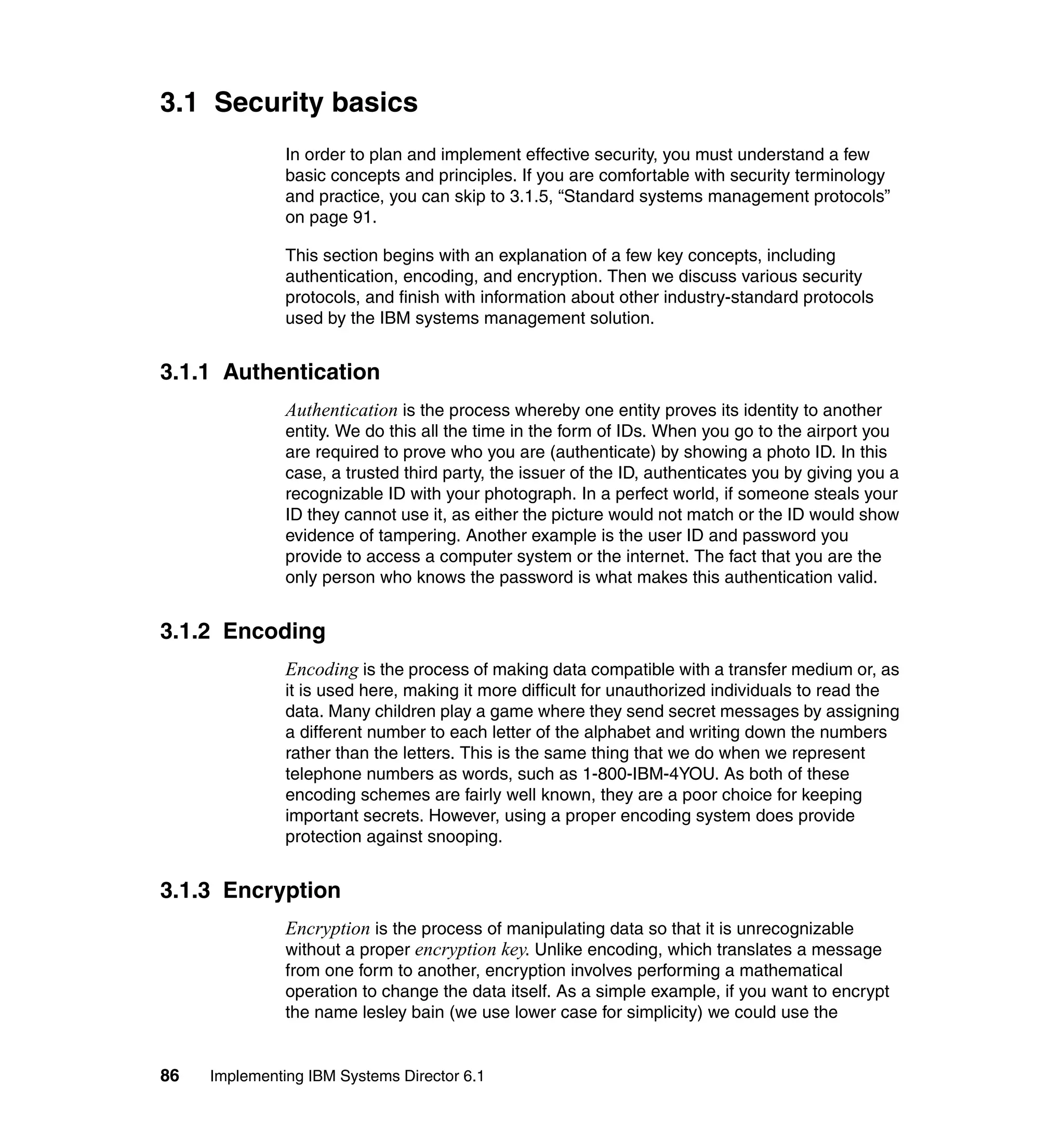 86 Implementing IBM Systems Director 6.1
3.1 Security basics
In order to plan and implement effective security, you must understand a few
basic concepts and principles. If you are comfortable with security terminology
and practice, you can skip to 3.1.5, “Standard systems management protocols”
on page 91.
This section begins with an explanation of a few key concepts, including
authentication, encoding, and encryption. Then we discuss various security
protocols, and finish with information about other industry-standard protocols
used by the IBM systems management solution.
3.1.1 Authentication
Authentication is the process whereby one entity proves its identity to another
entity. We do this all the time in the form of IDs. When you go to the airport you
are required to prove who you are (authenticate) by showing a photo ID. In this
case, a trusted third party, the issuer of the ID, authenticates you by giving you a
recognizable ID with your photograph. In a perfect world, if someone steals your
ID they cannot use it, as either the picture would not match or the ID would show
evidence of tampering. Another example is the user ID and password you
provide to access a computer system or the internet. The fact that you are the
only person who knows the password is what makes this authentication valid.
3.1.2 Encoding
Encoding is the process of making data compatible with a transfer medium or, as
it is used here, making it more difficult for unauthorized individuals to read the
data. Many children play a game where they send secret messages by assigning
a different number to each letter of the alphabet and writing down the numbers
rather than the letters. This is the same thing that we do when we represent
telephone numbers as words, such as 1-800-IBM-4YOU. As both of these
encoding schemes are fairly well known, they are a poor choice for keeping
important secrets. However, using a proper encoding system does provide
protection against snooping.
3.1.3 Encryption
Encryption is the process of manipulating data so that it is unrecognizable
without a proper encryption key. Unlike encoding, which translates a message
from one form to another, encryption involves performing a mathematical
operation to change the data itself. As a simple example, if you want to encrypt
the name lesley bain (we use lower case for simplicity) we could use the
 
