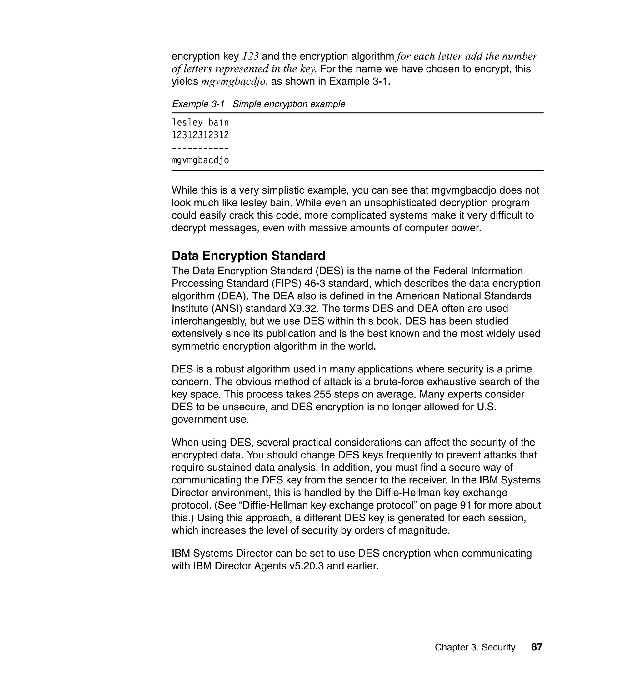 Chapter 3. Security 87
encryption key 123 and the encryption algorithm for each letter add the number
of letters represented in the key. For the name we have chosen to encrypt, this
yields mgvmgbacdjo, as shown in Example 3-1.
Example 3-1 Simple encryption example
lesley bain
12312312312
-----------
mgvmgbacdjo
While this is a very simplistic example, you can see that mgvmgbacdjo does not
look much like lesley bain. While even an unsophisticated decryption program
could easily crack this code, more complicated systems make it very difficult to
decrypt messages, even with massive amounts of computer power.
Data Encryption Standard
The Data Encryption Standard (DES) is the name of the Federal Information
Processing Standard (FIPS) 46-3 standard, which describes the data encryption
algorithm (DEA). The DEA also is defined in the American National Standards
Institute (ANSI) standard X9.32. The terms DES and DEA often are used
interchangeably, but we use DES within this book. DES has been studied
extensively since its publication and is the best known and the most widely used
symmetric encryption algorithm in the world.
DES is a robust algorithm used in many applications where security is a prime
concern. The obvious method of attack is a brute-force exhaustive search of the
key space. This process takes 255 steps on average. Many experts consider
DES to be unsecure, and DES encryption is no longer allowed for U.S.
government use.
When using DES, several practical considerations can affect the security of the
encrypted data. You should change DES keys frequently to prevent attacks that
require sustained data analysis. In addition, you must find a secure way of
communicating the DES key from the sender to the receiver. In the IBM Systems
Director environment, this is handled by the Diffie-Hellman key exchange
protocol. (See “Diffie-Hellman key exchange protocol” on page 91 for more about
this.) Using this approach, a different DES key is generated for each session,
which increases the level of security by orders of magnitude.
IBM Systems Director can be set to use DES encryption when communicating
with IBM Director Agents v5.20.3 and earlier.
 