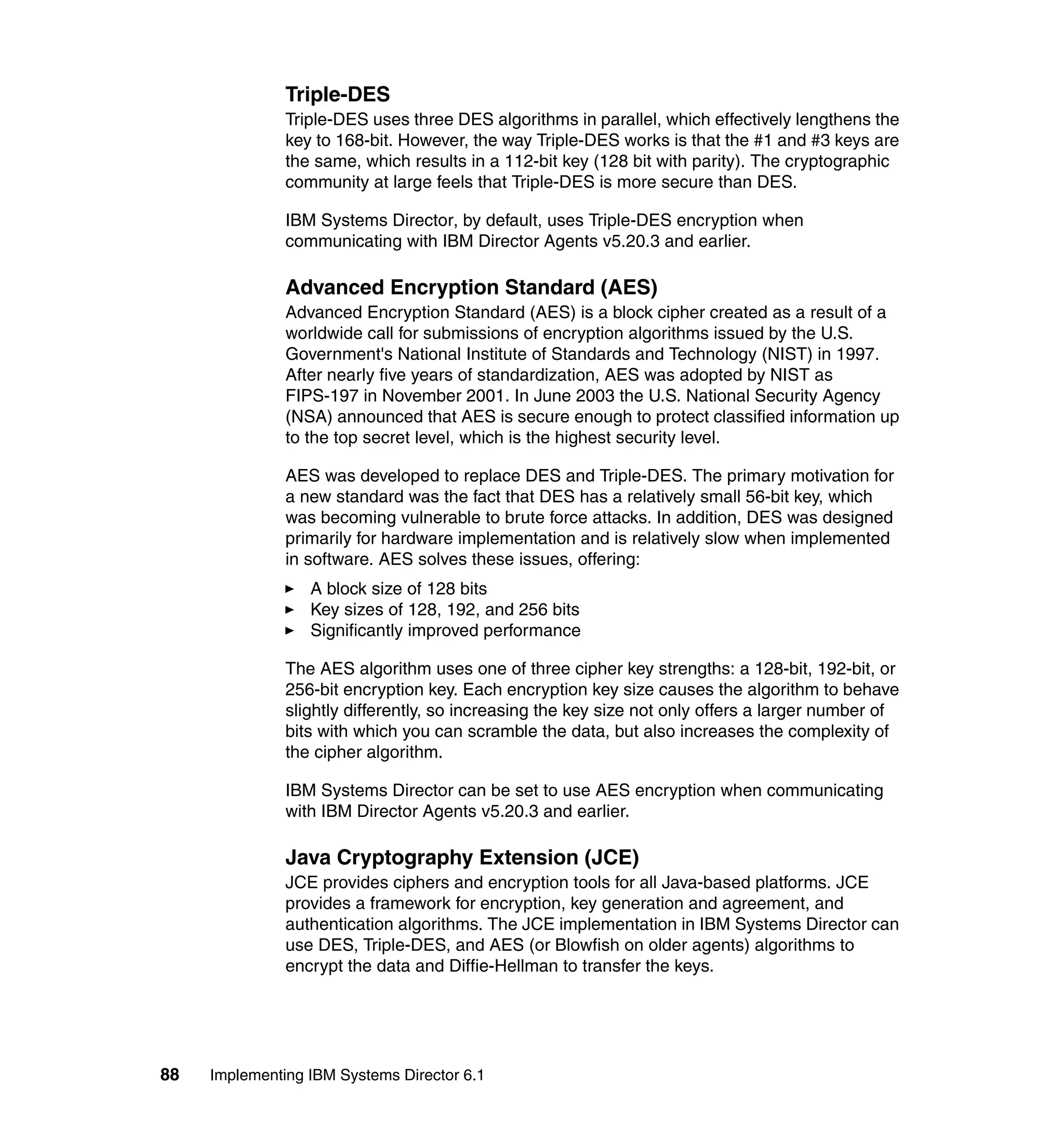88 Implementing IBM Systems Director 6.1
Triple-DES
Triple-DES uses three DES algorithms in parallel, which effectively lengthens the
key to 168-bit. However, the way Triple-DES works is that the #1 and #3 keys are
the same, which results in a 112-bit key (128 bit with parity). The cryptographic
community at large feels that Triple-DES is more secure than DES.
IBM Systems Director, by default, uses Triple-DES encryption when
communicating with IBM Director Agents v5.20.3 and earlier.
Advanced Encryption Standard (AES)
Advanced Encryption Standard (AES) is a block cipher created as a result of a
worldwide call for submissions of encryption algorithms issued by the U.S.
Government's National Institute of Standards and Technology (NIST) in 1997.
After nearly five years of standardization, AES was adopted by NIST as
FIPS-197 in November 2001. In June 2003 the U.S. National Security Agency
(NSA) announced that AES is secure enough to protect classified information up
to the top secret level, which is the highest security level.
AES was developed to replace DES and Triple-DES. The primary motivation for
a new standard was the fact that DES has a relatively small 56-bit key, which
was becoming vulnerable to brute force attacks. In addition, DES was designed
primarily for hardware implementation and is relatively slow when implemented
in software. AES solves these issues, offering:
A block size of 128 bits
Key sizes of 128, 192, and 256 bits
Significantly improved performance
The AES algorithm uses one of three cipher key strengths: a 128-bit, 192-bit, or
256-bit encryption key. Each encryption key size causes the algorithm to behave
slightly differently, so increasing the key size not only offers a larger number of
bits with which you can scramble the data, but also increases the complexity of
the cipher algorithm.
IBM Systems Director can be set to use AES encryption when communicating
with IBM Director Agents v5.20.3 and earlier.
Java Cryptography Extension (JCE)
JCE provides ciphers and encryption tools for all Java-based platforms. JCE
provides a framework for encryption, key generation and agreement, and
authentication algorithms. The JCE implementation in IBM Systems Director can
use DES, Triple-DES, and AES (or Blowfish on older agents) algorithms to
encrypt the data and Diffie-Hellman to transfer the keys.
 