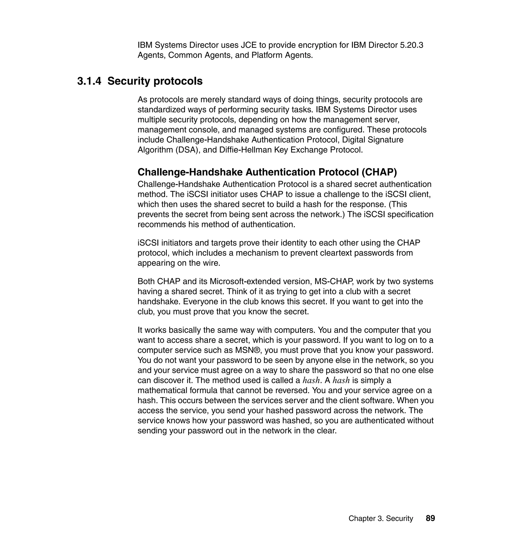 Chapter 3. Security 89
IBM Systems Director uses JCE to provide encryption for IBM Director 5.20.3
Agents, Common Agents, and Platform Agents.
3.1.4 Security protocols
As protocols are merely standard ways of doing things, security protocols are
standardized ways of performing security tasks. IBM Systems Director uses
multiple security protocols, depending on how the management server,
management console, and managed systems are configured. These protocols
include Challenge-Handshake Authentication Protocol, Digital Signature
Algorithm (DSA), and Diffie-Hellman Key Exchange Protocol.
Challenge-Handshake Authentication Protocol (CHAP)
Challenge-Handshake Authentication Protocol is a shared secret authentication
method. The iSCSI initiator uses CHAP to issue a challenge to the iSCSI client,
which then uses the shared secret to build a hash for the response. (This
prevents the secret from being sent across the network.) The iSCSI specification
recommends his method of authentication.
iSCSI initiators and targets prove their identity to each other using the CHAP
protocol, which includes a mechanism to prevent cleartext passwords from
appearing on the wire.
Both CHAP and its Microsoft-extended version, MS-CHAP, work by two systems
having a shared secret. Think of it as trying to get into a club with a secret
handshake. Everyone in the club knows this secret. If you want to get into the
club, you must prove that you know the secret.
It works basically the same way with computers. You and the computer that you
want to access share a secret, which is your password. If you want to log on to a
computer service such as MSN®, you must prove that you know your password.
You do not want your password to be seen by anyone else in the network, so you
and your service must agree on a way to share the password so that no one else
can discover it. The method used is called a hash. A hash is simply a
mathematical formula that cannot be reversed. You and your service agree on a
hash. This occurs between the services server and the client software. When you
access the service, you send your hashed password across the network. The
service knows how your password was hashed, so you are authenticated without
sending your password out in the network in the clear.
 