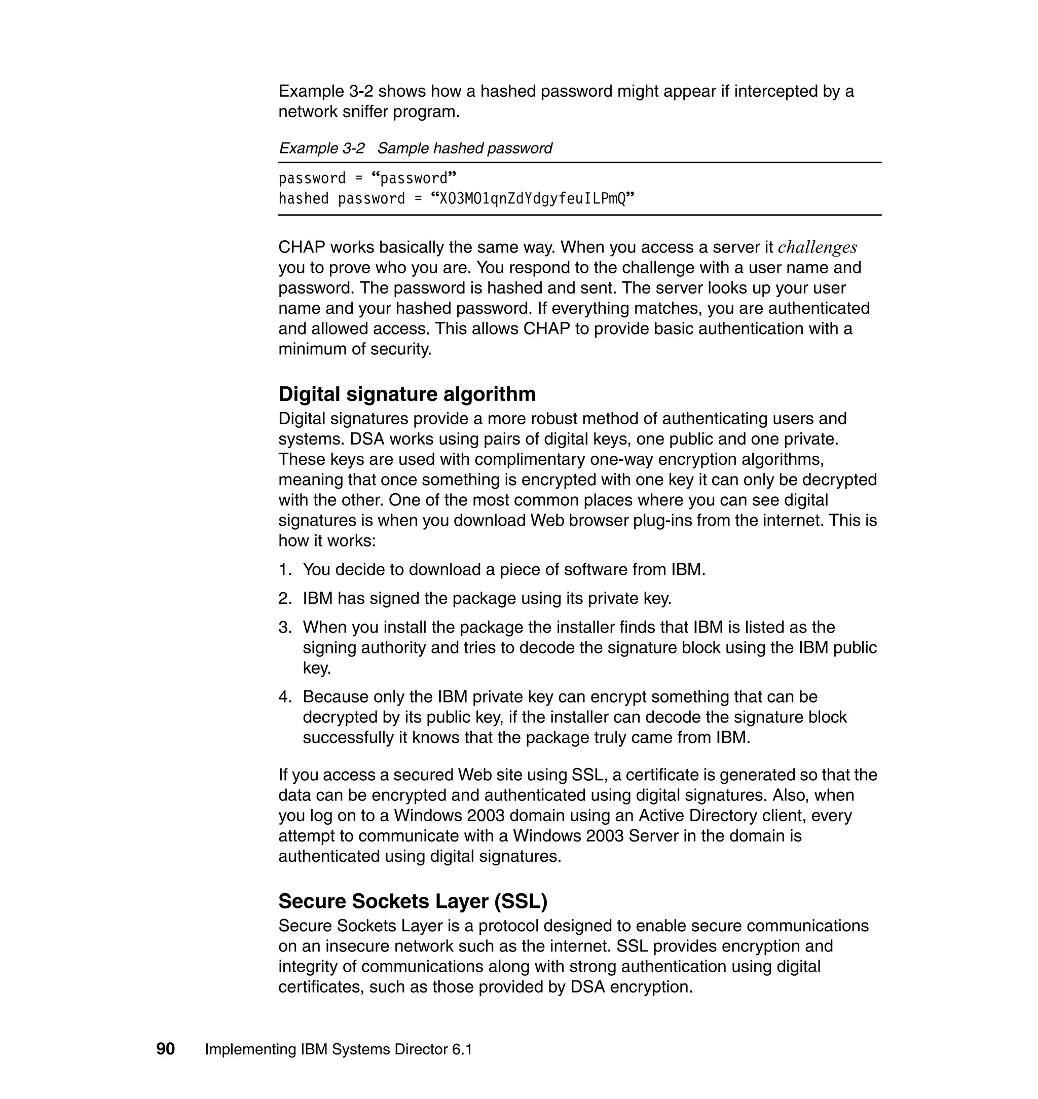 90 Implementing IBM Systems Director 6.1
Example 3-2 shows how a hashed password might appear if intercepted by a
network sniffer program.
Example 3-2 Sample hashed password
password = “password”
hashed password = “X03MO1qnZdYdgyfeuILPmQ”
CHAP works basically the same way. When you access a server it challenges
you to prove who you are. You respond to the challenge with a user name and
password. The password is hashed and sent. The server looks up your user
name and your hashed password. If everything matches, you are authenticated
and allowed access. This allows CHAP to provide basic authentication with a
minimum of security.
Digital signature algorithm
Digital signatures provide a more robust method of authenticating users and
systems. DSA works using pairs of digital keys, one public and one private.
These keys are used with complimentary one-way encryption algorithms,
meaning that once something is encrypted with one key it can only be decrypted
with the other. One of the most common places where you can see digital
signatures is when you download Web browser plug-ins from the internet. This is
how it works:
1. You decide to download a piece of software from IBM.
2. IBM has signed the package using its private key.
3. When you install the package the installer finds that IBM is listed as the
signing authority and tries to decode the signature block using the IBM public
key.
4. Because only the IBM private key can encrypt something that can be
decrypted by its public key, if the installer can decode the signature block
successfully it knows that the package truly came from IBM.
If you access a secured Web site using SSL, a certificate is generated so that the
data can be encrypted and authenticated using digital signatures. Also, when
you log on to a Windows 2003 domain using an Active Directory client, every
attempt to communicate with a Windows 2003 Server in the domain is
authenticated using digital signatures.
Secure Sockets Layer (SSL)
Secure Sockets Layer is a protocol designed to enable secure communications
on an insecure network such as the internet. SSL provides encryption and
integrity of communications along with strong authentication using digital
certificates, such as those provided by DSA encryption.
 