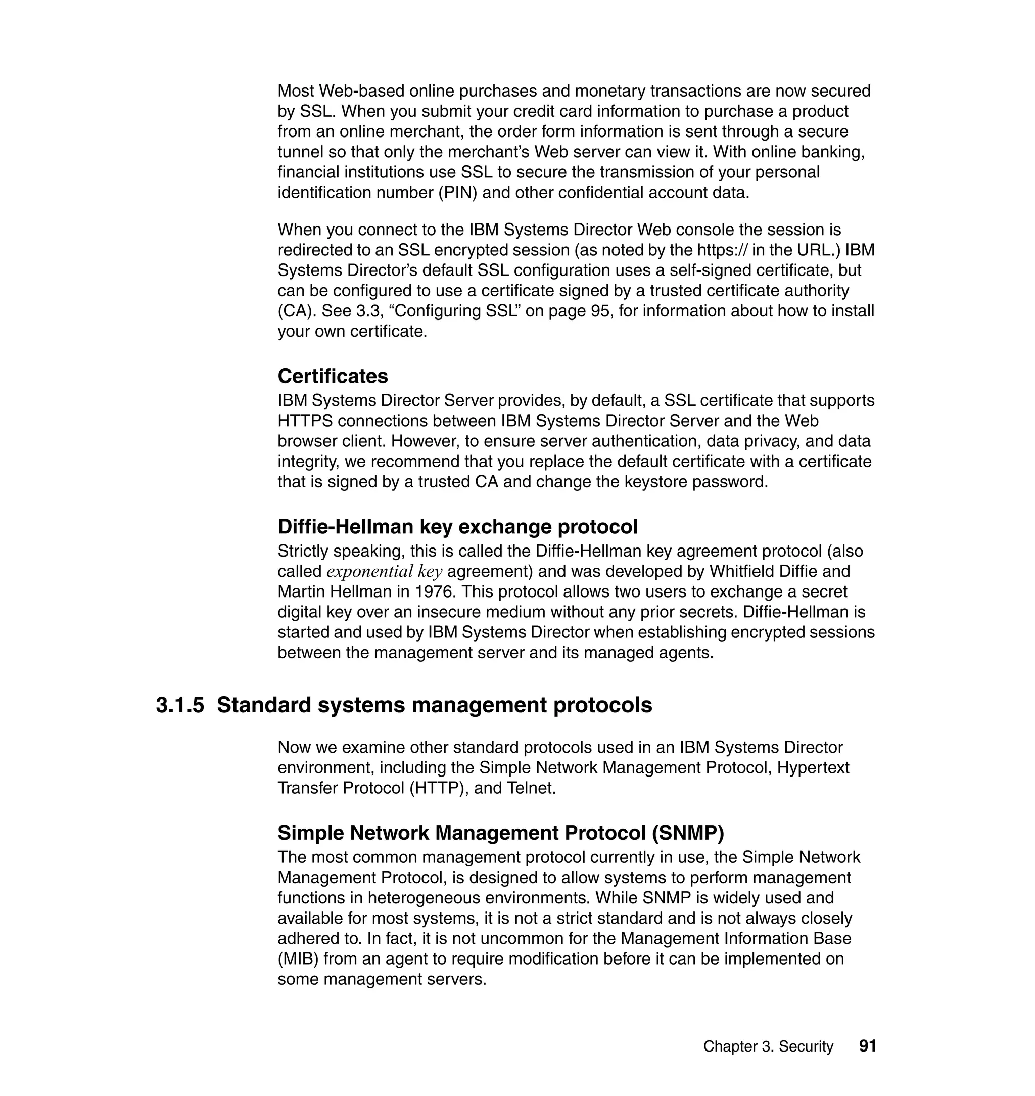 Chapter 3. Security 91
Most Web-based online purchases and monetary transactions are now secured
by SSL. When you submit your credit card information to purchase a product
from an online merchant, the order form information is sent through a secure
tunnel so that only the merchant’s Web server can view it. With online banking,
financial institutions use SSL to secure the transmission of your personal
identification number (PIN) and other confidential account data.
When you connect to the IBM Systems Director Web console the session is
redirected to an SSL encrypted session (as noted by the https:// in the URL.) IBM
Systems Director’s default SSL configuration uses a self-signed certificate, but
can be configured to use a certificate signed by a trusted certificate authority
(CA). See 3.3, “Configuring SSL” on page 95, for information about how to install
your own certificate.
Certificates
IBM Systems Director Server provides, by default, a SSL certificate that supports
HTTPS connections between IBM Systems Director Server and the Web
browser client. However, to ensure server authentication, data privacy, and data
integrity, we recommend that you replace the default certificate with a certificate
that is signed by a trusted CA and change the keystore password.
Diffie-Hellman key exchange protocol
Strictly speaking, this is called the Diffie-Hellman key agreement protocol (also
called exponential key agreement) and was developed by Whitfield Diffie and
Martin Hellman in 1976. This protocol allows two users to exchange a secret
digital key over an insecure medium without any prior secrets. Diffie-Hellman is
started and used by IBM Systems Director when establishing encrypted sessions
between the management server and its managed agents.
3.1.5 Standard systems management protocols
Now we examine other standard protocols used in an IBM Systems Director
environment, including the Simple Network Management Protocol, Hypertext
Transfer Protocol (HTTP), and Telnet.
Simple Network Management Protocol (SNMP)
The most common management protocol currently in use, the Simple Network
Management Protocol, is designed to allow systems to perform management
functions in heterogeneous environments. While SNMP is widely used and
available for most systems, it is not a strict standard and is not always closely
adhered to. In fact, it is not uncommon for the Management Information Base
(MIB) from an agent to require modification before it can be implemented on
some management servers.
 