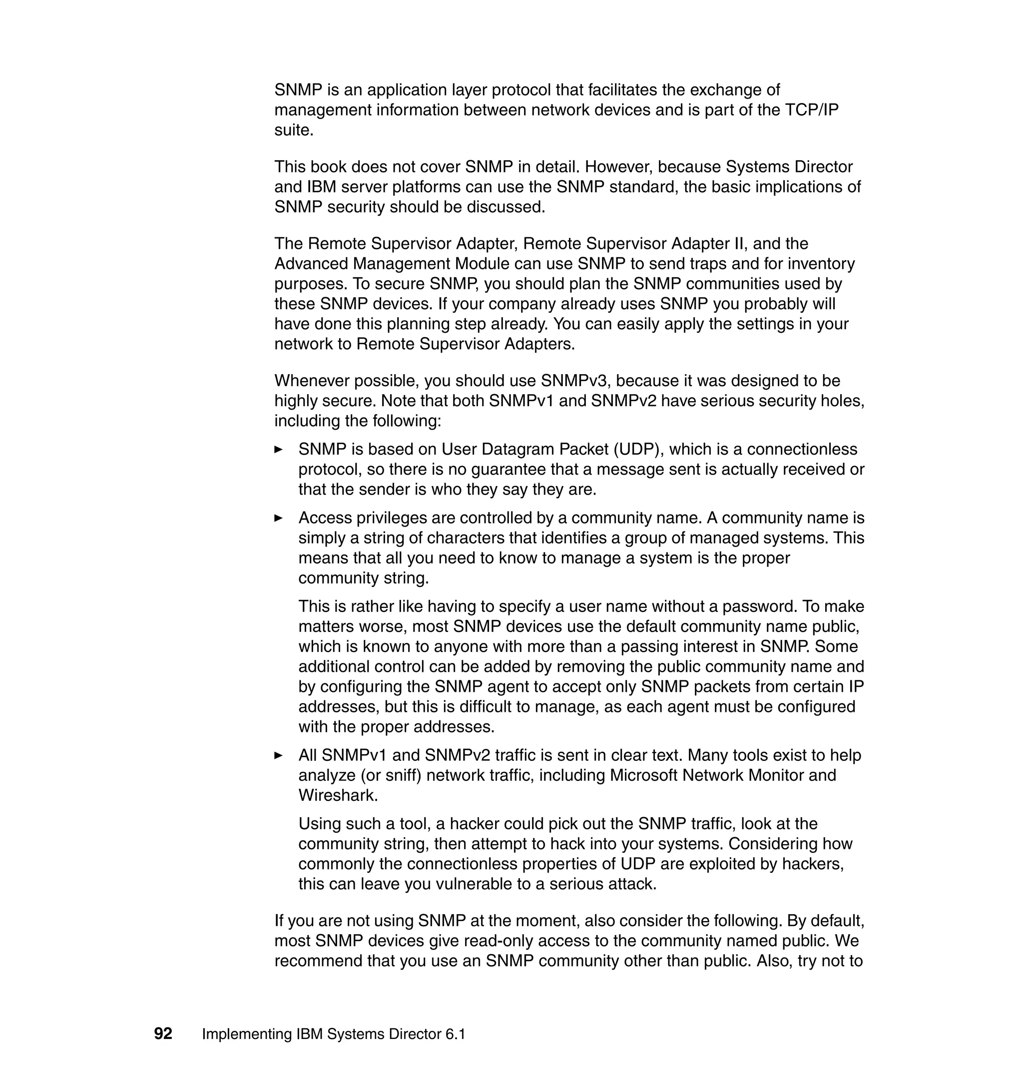 92 Implementing IBM Systems Director 6.1
SNMP is an application layer protocol that facilitates the exchange of
management information between network devices and is part of the TCP/IP
suite.
This book does not cover SNMP in detail. However, because Systems Director
and IBM server platforms can use the SNMP standard, the basic implications of
SNMP security should be discussed.
The Remote Supervisor Adapter, Remote Supervisor Adapter II, and the
Advanced Management Module can use SNMP to send traps and for inventory
purposes. To secure SNMP, you should plan the SNMP communities used by
these SNMP devices. If your company already uses SNMP you probably will
have done this planning step already. You can easily apply the settings in your
network to Remote Supervisor Adapters.
Whenever possible, you should use SNMPv3, because it was designed to be
highly secure. Note that both SNMPv1 and SNMPv2 have serious security holes,
including the following:
SNMP is based on User Datagram Packet (UDP), which is a connectionless
protocol, so there is no guarantee that a message sent is actually received or
that the sender is who they say they are.
Access privileges are controlled by a community name. A community name is
simply a string of characters that identifies a group of managed systems. This
means that all you need to know to manage a system is the proper
community string.
This is rather like having to specify a user name without a password. To make
matters worse, most SNMP devices use the default community name public,
which is known to anyone with more than a passing interest in SNMP. Some
additional control can be added by removing the public community name and
by configuring the SNMP agent to accept only SNMP packets from certain IP
addresses, but this is difficult to manage, as each agent must be configured
with the proper addresses.
All SNMPv1 and SNMPv2 traffic is sent in clear text. Many tools exist to help
analyze (or sniff) network traffic, including Microsoft Network Monitor and
Wireshark.
Using such a tool, a hacker could pick out the SNMP traffic, look at the
community string, then attempt to hack into your systems. Considering how
commonly the connectionless properties of UDP are exploited by hackers,
this can leave you vulnerable to a serious attack.
If you are not using SNMP at the moment, also consider the following. By default,
most SNMP devices give read-only access to the community named public. We
recommend that you use an SNMP community other than public. Also, try not to
 