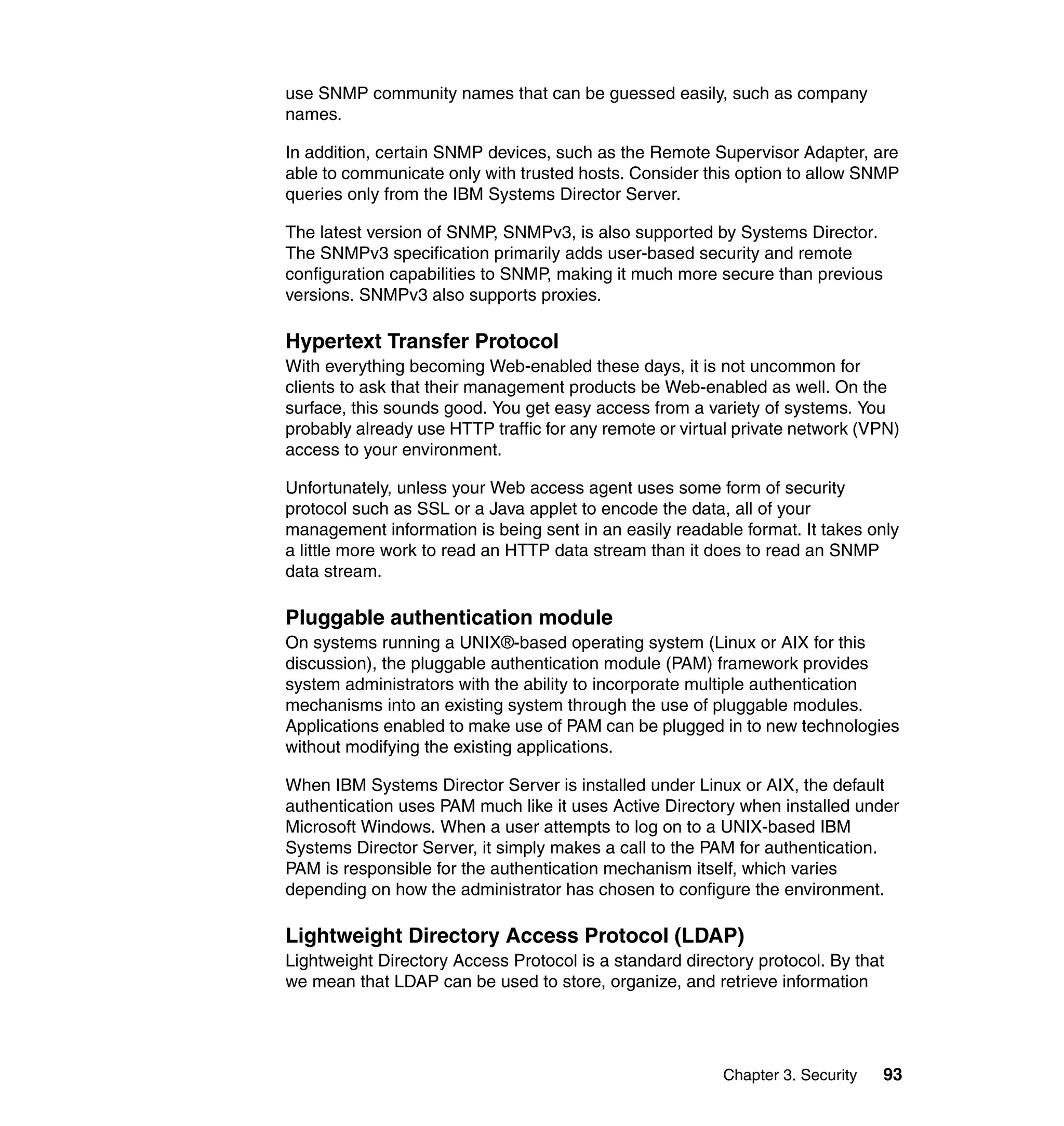 Chapter 3. Security 93
use SNMP community names that can be guessed easily, such as company
names.
In addition, certain SNMP devices, such as the Remote Supervisor Adapter, are
able to communicate only with trusted hosts. Consider this option to allow SNMP
queries only from the IBM Systems Director Server.
The latest version of SNMP, SNMPv3, is also supported by Systems Director.
The SNMPv3 specification primarily adds user-based security and remote
configuration capabilities to SNMP, making it much more secure than previous
versions. SNMPv3 also supports proxies.
Hypertext Transfer Protocol
With everything becoming Web-enabled these days, it is not uncommon for
clients to ask that their management products be Web-enabled as well. On the
surface, this sounds good. You get easy access from a variety of systems. You
probably already use HTTP traffic for any remote or virtual private network (VPN)
access to your environment.
Unfortunately, unless your Web access agent uses some form of security
protocol such as SSL or a Java applet to encode the data, all of your
management information is being sent in an easily readable format. It takes only
a little more work to read an HTTP data stream than it does to read an SNMP
data stream.
Pluggable authentication module
On systems running a UNIX®-based operating system (Linux or AIX for this
discussion), the pluggable authentication module (PAM) framework provides
system administrators with the ability to incorporate multiple authentication
mechanisms into an existing system through the use of pluggable modules.
Applications enabled to make use of PAM can be plugged in to new technologies
without modifying the existing applications.
When IBM Systems Director Server is installed under Linux or AIX, the default
authentication uses PAM much like it uses Active Directory when installed under
Microsoft Windows. When a user attempts to log on to a UNIX-based IBM
Systems Director Server, it simply makes a call to the PAM for authentication.
PAM is responsible for the authentication mechanism itself, which varies
depending on how the administrator has chosen to configure the environment.
Lightweight Directory Access Protocol (LDAP)
Lightweight Directory Access Protocol is a standard directory protocol. By that
we mean that LDAP can be used to store, organize, and retrieve information
 